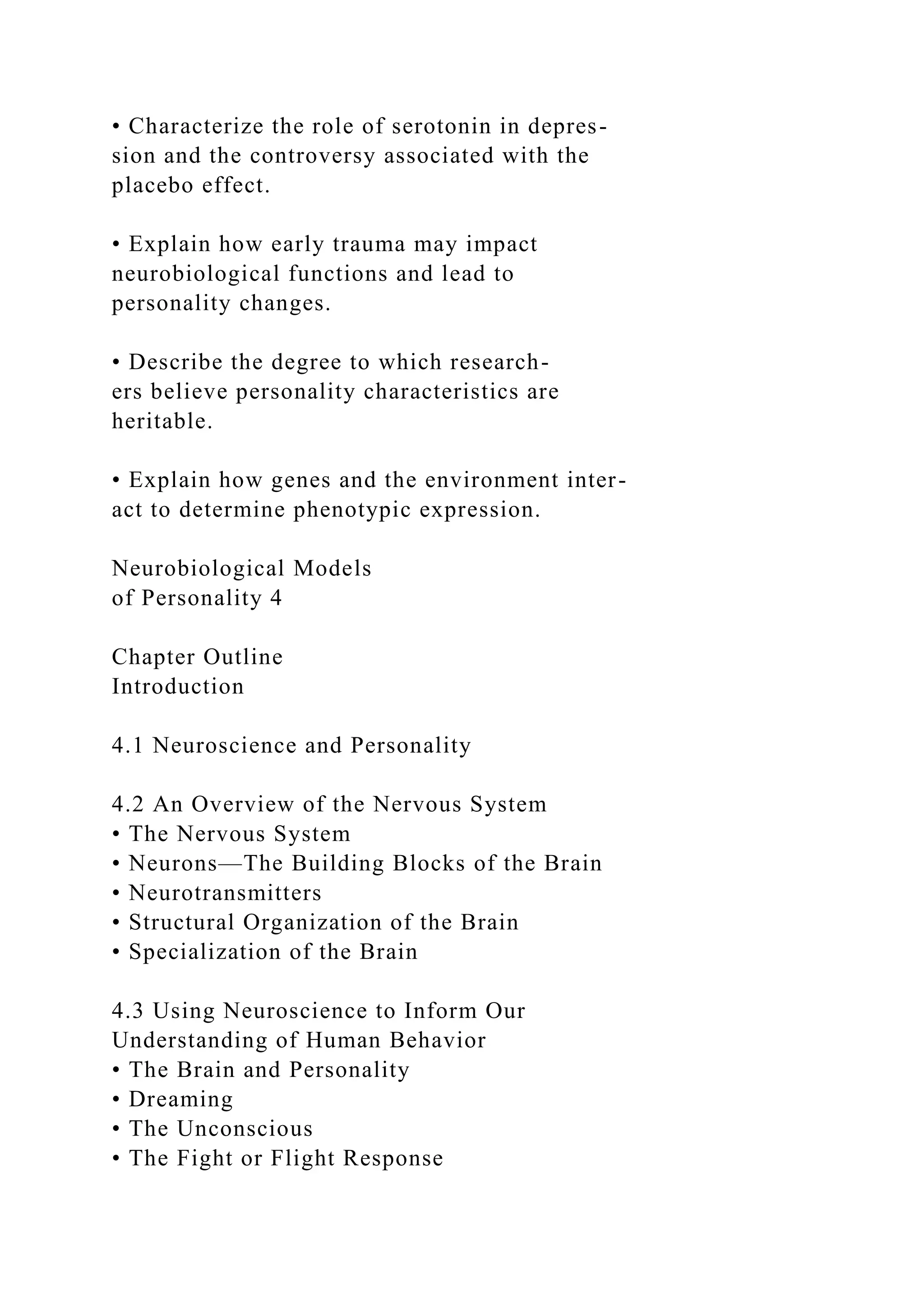 • Characterize the role of serotonin in depres-
sion and the controversy associated with the
placebo effect.
• Explain how early trauma may impact
neurobiological functions and lead to
personality changes.
• Describe the degree to which research-
ers believe personality characteristics are
heritable.
• Explain how genes and the environment inter-
act to determine phenotypic expression.
Neurobiological Models
of Personality 4
Chapter Outline
Introduction
4.1 Neuroscience and Personality
4.2 An Overview of the Nervous System
• The Nervous System
• Neurons—The Building Blocks of the Brain
• Neurotransmitters
• Structural Organization of the Brain
• Specialization of the Brain
4.3 Using Neuroscience to Inform Our
Understanding of Human Behavior
• The Brain and Personality
• Dreaming
• The Unconscious
• The Fight or Flight Response
 
