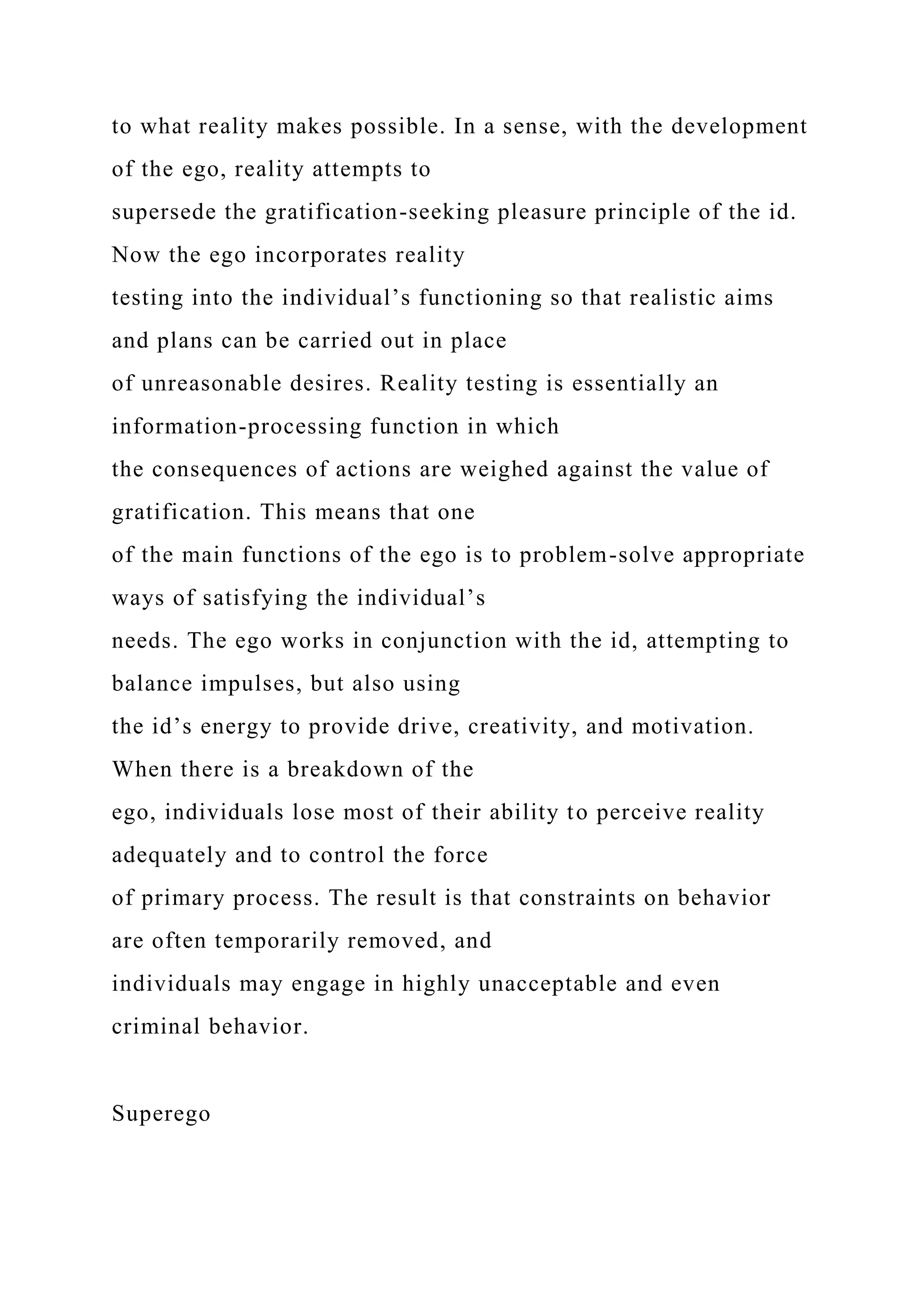 to what reality makes possible. In a sense, with the development
of the ego, reality attempts to
supersede the gratification-seeking pleasure principle of the id.
Now the ego incorporates reality
testing into the individual’s functioning so that realistic aims
and plans can be carried out in place
of unreasonable desires. Reality testing is essentially an
information-processing function in which
the consequences of actions are weighed against the value of
gratification. This means that one
of the main functions of the ego is to problem-solve appropriate
ways of satisfying the individual’s
needs. The ego works in conjunction with the id, attempting to
balance impulses, but also using
the id’s energy to provide drive, creativity, and motivation.
When there is a breakdown of the
ego, individuals lose most of their ability to perceive reality
adequately and to control the force
of primary process. The result is that constraints on behavior
are often temporarily removed, and
individuals may engage in highly unacceptable and even
criminal behavior.
Superego
 