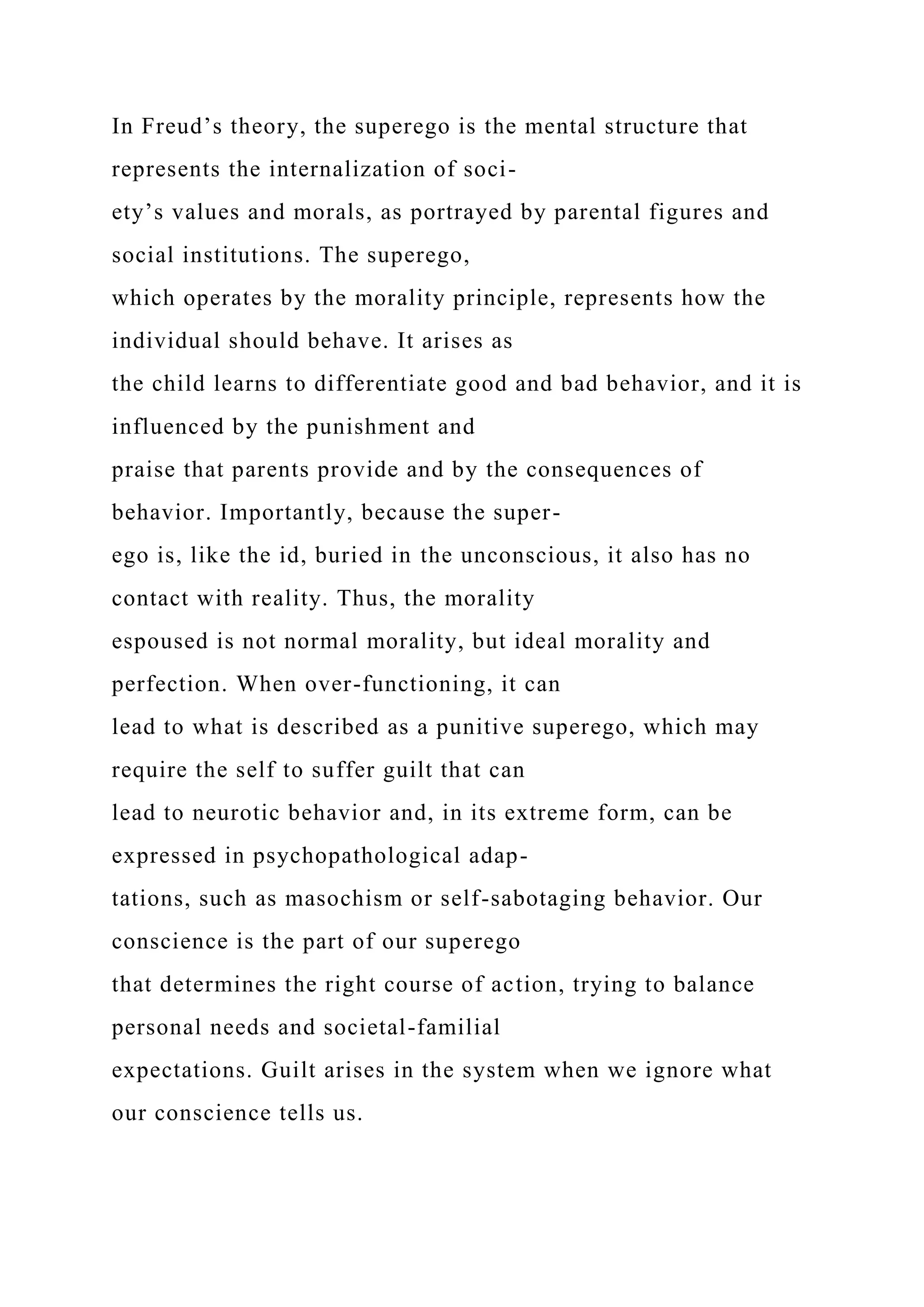 In Freud’s theory, the superego is the mental structure that
represents the internalization of soci-
ety’s values and morals, as portrayed by parental figures and
social institutions. The superego,
which operates by the morality principle, represents how the
individual should behave. It arises as
the child learns to differentiate good and bad behavior, and it is
influenced by the punishment and
praise that parents provide and by the consequences of
behavior. Importantly, because the super-
ego is, like the id, buried in the unconscious, it also has no
contact with reality. Thus, the morality
espoused is not normal morality, but ideal morality and
perfection. When over-functioning, it can
lead to what is described as a punitive superego, which may
require the self to suffer guilt that can
lead to neurotic behavior and, in its extreme form, can be
expressed in psychopathological adap-
tations, such as masochism or self-sabotaging behavior. Our
conscience is the part of our superego
that determines the right course of action, trying to balance
personal needs and societal-familial
expectations. Guilt arises in the system when we ignore what
our conscience tells us.
 