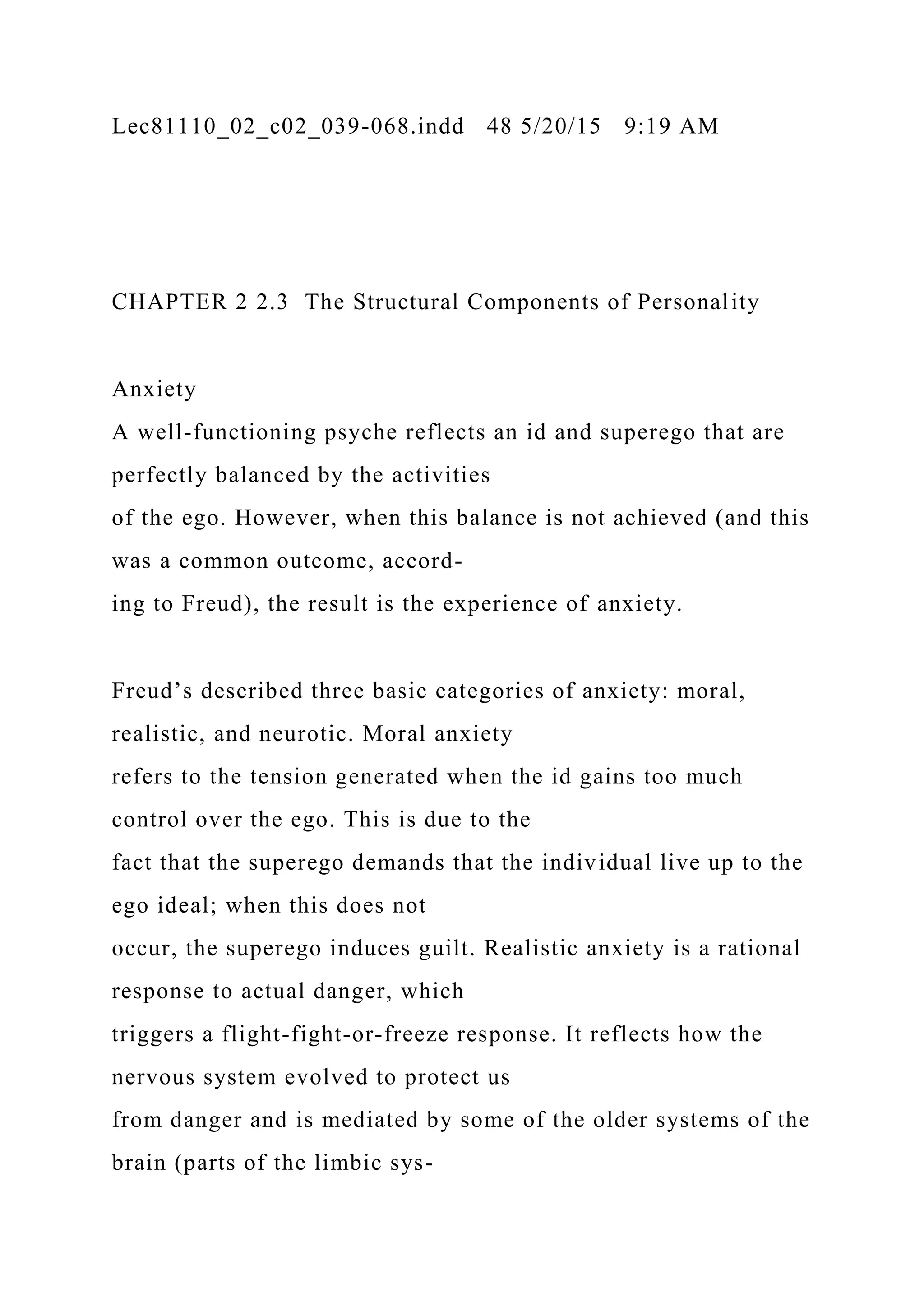Lec81110_02_c02_039-068.indd 48 5/20/15 9:19 AM
CHAPTER 2 2.3 The Structural Components of Personality
Anxiety
A well-functioning psyche reflects an id and superego that are
perfectly balanced by the activities
of the ego. However, when this balance is not achieved (and this
was a common outcome, accord-
ing to Freud), the result is the experience of anxiety.
Freud’s described three basic categories of anxiety: moral,
realistic, and neurotic. Moral anxiety
refers to the tension generated when the id gains too much
control over the ego. This is due to the
fact that the superego demands that the individual live up to the
ego ideal; when this does not
occur, the superego induces guilt. Realistic anxiety is a rational
response to actual danger, which
triggers a flight-fight-or-freeze response. It reflects how the
nervous system evolved to protect us
from danger and is mediated by some of the older systems of the
brain (parts of the limbic sys-
 