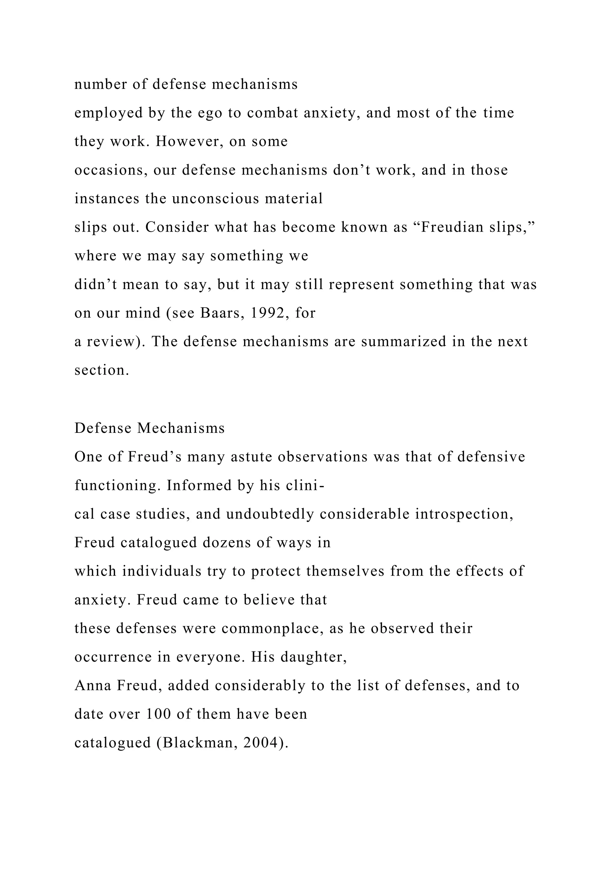 number of defense mechanisms
employed by the ego to combat anxiety, and most of the time
they work. However, on some
occasions, our defense mechanisms don’t work, and in those
instances the unconscious material
slips out. Consider what has become known as “Freudian slips,”
where we may say something we
didn’t mean to say, but it may still represent something that was
on our mind (see Baars, 1992, for
a review). The defense mechanisms are summarized in the next
section.
Defense Mechanisms
One of Freud’s many astute observations was that of defensive
functioning. Informed by his clini-
cal case studies, and undoubtedly considerable introspection,
Freud catalogued dozens of ways in
which individuals try to protect themselves from the effects of
anxiety. Freud came to believe that
these defenses were commonplace, as he observed their
occurrence in everyone. His daughter,
Anna Freud, added considerably to the list of defenses, and to
date over 100 of them have been
catalogued (Blackman, 2004).
 