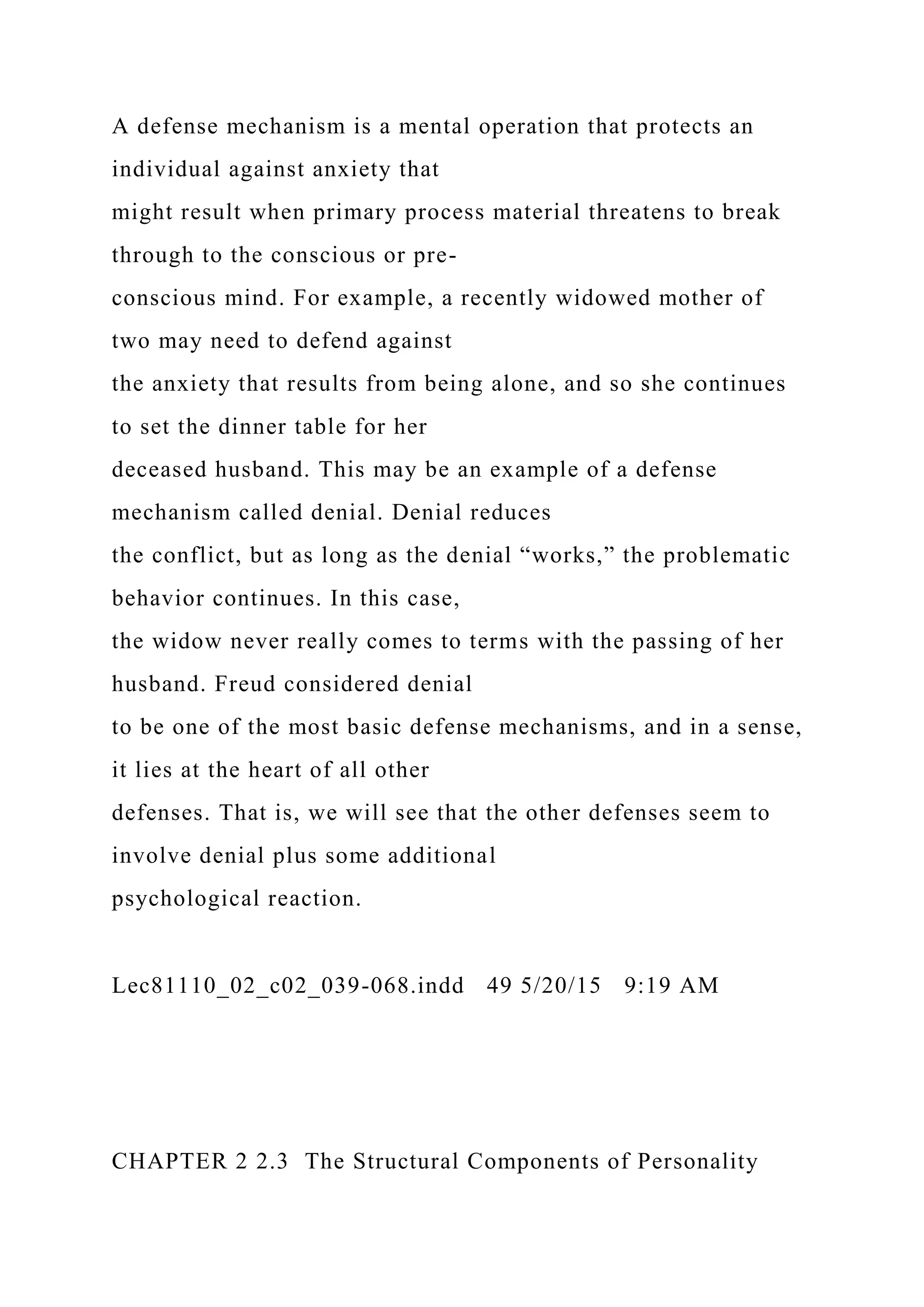 A defense mechanism is a mental operation that protects an
individual against anxiety that
might result when primary process material threatens to break
through to the conscious or pre-
conscious mind. For example, a recently widowed mother of
two may need to defend against
the anxiety that results from being alone, and so she continues
to set the dinner table for her
deceased husband. This may be an example of a defense
mechanism called denial. Denial reduces
the conflict, but as long as the denial “works,” the problematic
behavior continues. In this case,
the widow never really comes to terms with the passing of her
husband. Freud considered denial
to be one of the most basic defense mechanisms, and in a sense,
it lies at the heart of all other
defenses. That is, we will see that the other defenses seem to
involve denial plus some additional
psychological reaction.
Lec81110_02_c02_039-068.indd 49 5/20/15 9:19 AM
CHAPTER 2 2.3 The Structural Components of Personality
 