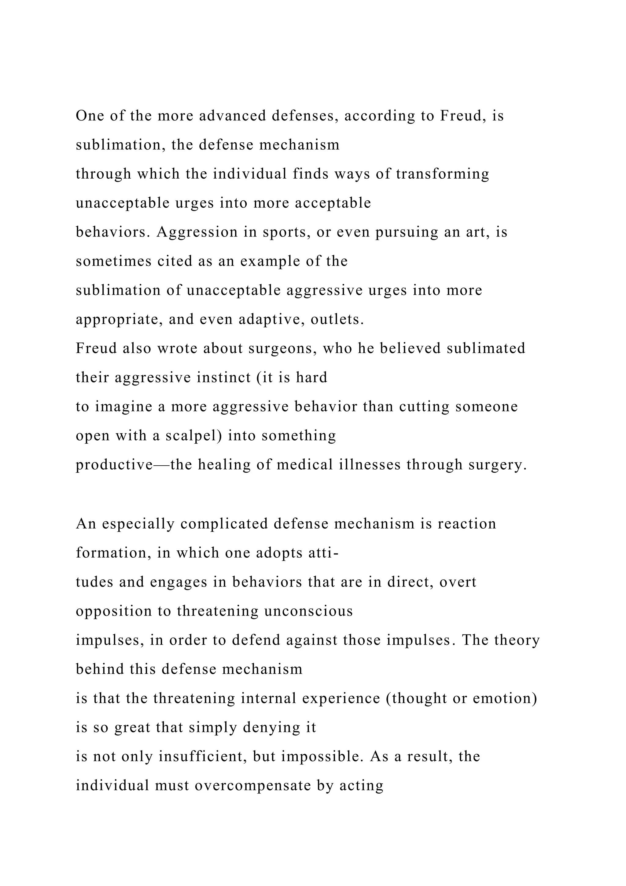 One of the more advanced defenses, according to Freud, is
sublimation, the defense mechanism
through which the individual finds ways of transforming
unacceptable urges into more acceptable
behaviors. Aggression in sports, or even pursuing an art, is
sometimes cited as an example of the
sublimation of unacceptable aggressive urges into more
appropriate, and even adaptive, outlets.
Freud also wrote about surgeons, who he believed sublimated
their aggressive instinct (it is hard
to imagine a more aggressive behavior than cutting someone
open with a scalpel) into something
productive—the healing of medical illnesses through surgery.
An especially complicated defense mechanism is reaction
formation, in which one adopts atti-
tudes and engages in behaviors that are in direct, overt
opposition to threatening unconscious
impulses, in order to defend against those impulses. The theory
behind this defense mechanism
is that the threatening internal experience (thought or emotion)
is so great that simply denying it
is not only insufficient, but impossible. As a result, the
individual must overcompensate by acting
 