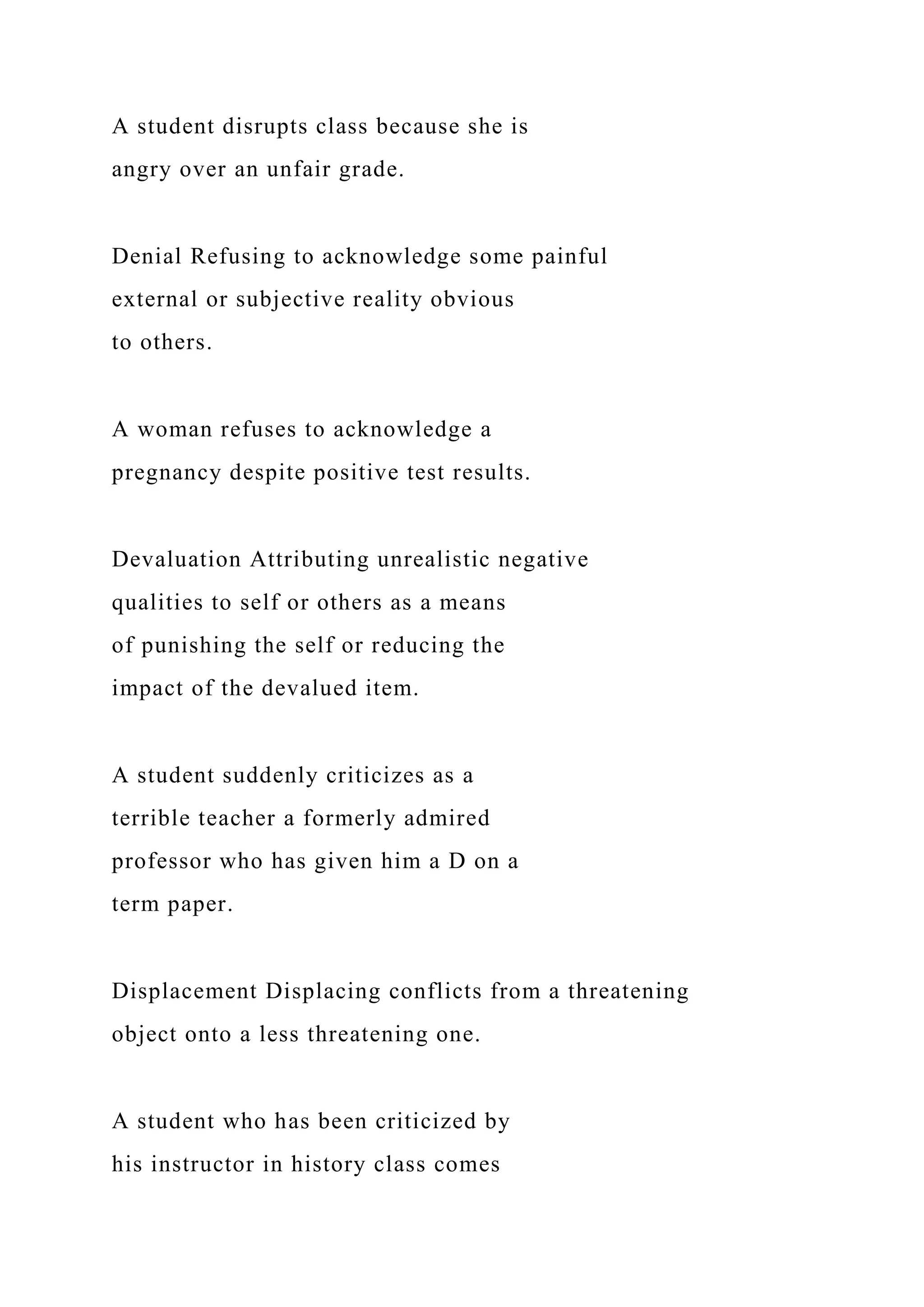 A student disrupts class because she is
angry over an unfair grade.
Denial Refusing to acknowledge some painful
external or subjective reality obvious
to others.
A woman refuses to acknowledge a
pregnancy despite positive test results.
Devaluation Attributing unrealistic negative
qualities to self or others as a means
of punishing the self or reducing the
impact of the devalued item.
A student suddenly criticizes as a
terrible teacher a formerly admired
professor who has given him a D on a
term paper.
Displacement Displacing conflicts from a threatening
object onto a less threatening one.
A student who has been criticized by
his instructor in history class comes
 