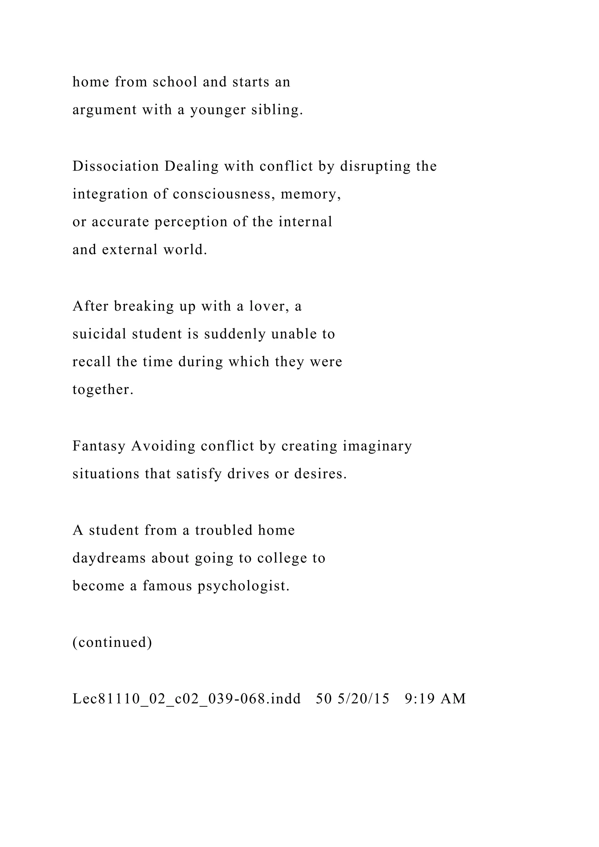 home from school and starts an
argument with a younger sibling.
Dissociation Dealing with conflict by disrupting the
integration of consciousness, memory,
or accurate perception of the internal
and external world.
After breaking up with a lover, a
suicidal student is suddenly unable to
recall the time during which they were
together.
Fantasy Avoiding conflict by creating imaginary
situations that satisfy drives or desires.
A student from a troubled home
daydreams about going to college to
become a famous psychologist.
(continued)
Lec81110_02_c02_039-068.indd 50 5/20/15 9:19 AM
 