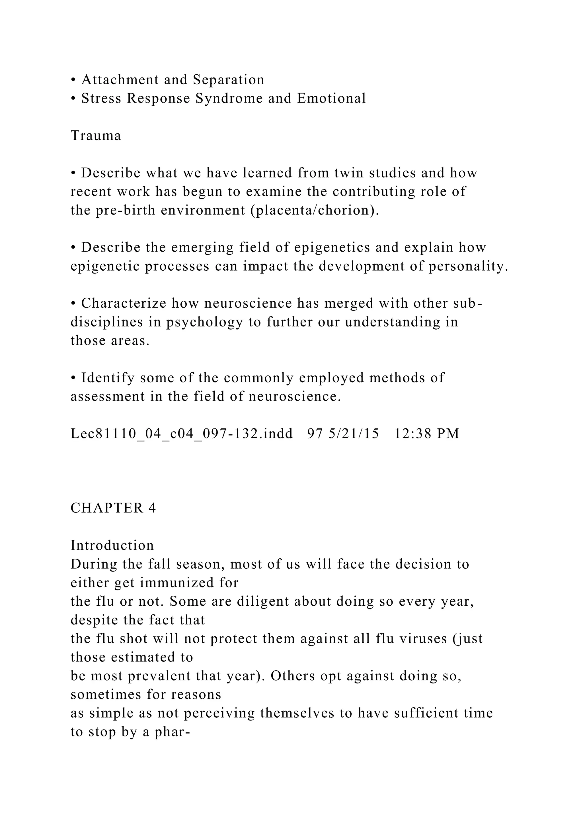 • Attachment and Separation
• Stress Response Syndrome and Emotional
Trauma
• Describe what we have learned from twin studies and how
recent work has begun to examine the contributing role of
the pre-birth environment (placenta/chorion).
• Describe the emerging field of epigenetics and explain how
epigenetic processes can impact the development of personality.
• Characterize how neuroscience has merged with other sub-
disciplines in psychology to further our understanding in
those areas.
• Identify some of the commonly employed methods of
assessment in the field of neuroscience.
Lec81110_04_c04_097-132.indd 97 5/21/15 12:38 PM
CHAPTER 4
Introduction
During the fall season, most of us will face the decision to
either get immunized for
the flu or not. Some are diligent about doing so every year,
despite the fact that
the flu shot will not protect them against all flu viruses (just
those estimated to
be most prevalent that year). Others opt against doing so,
sometimes for reasons
as simple as not perceiving themselves to have sufficient time
to stop by a phar-
 