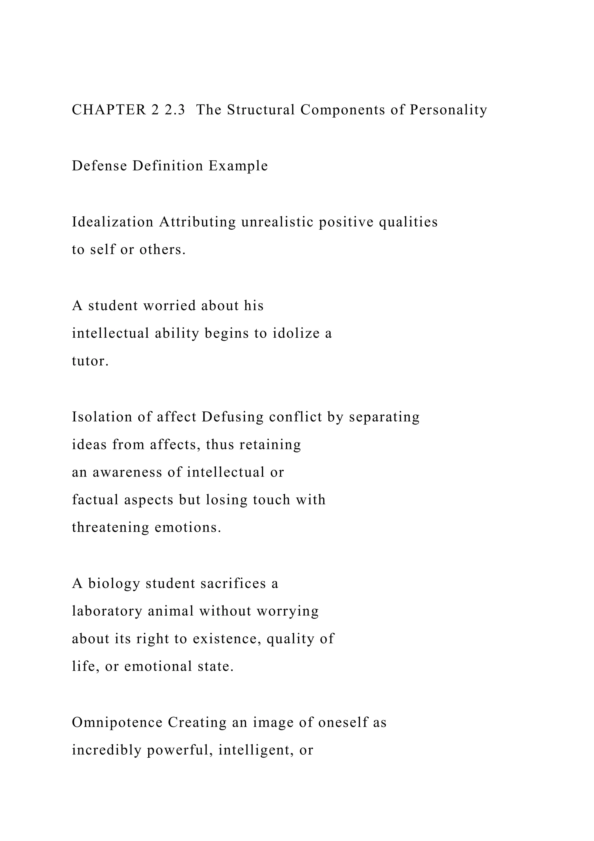 CHAPTER 2 2.3 The Structural Components of Personality
Defense Definition Example
Idealization Attributing unrealistic positive qualities
to self or others.
A student worried about his
intellectual ability begins to idolize a
tutor.
Isolation of affect Defusing conflict by separating
ideas from affects, thus retaining
an awareness of intellectual or
factual aspects but losing touch with
threatening emotions.
A biology student sacrifices a
laboratory animal without worrying
about its right to existence, quality of
life, or emotional state.
Omnipotence Creating an image of oneself as
incredibly powerful, intelligent, or
 