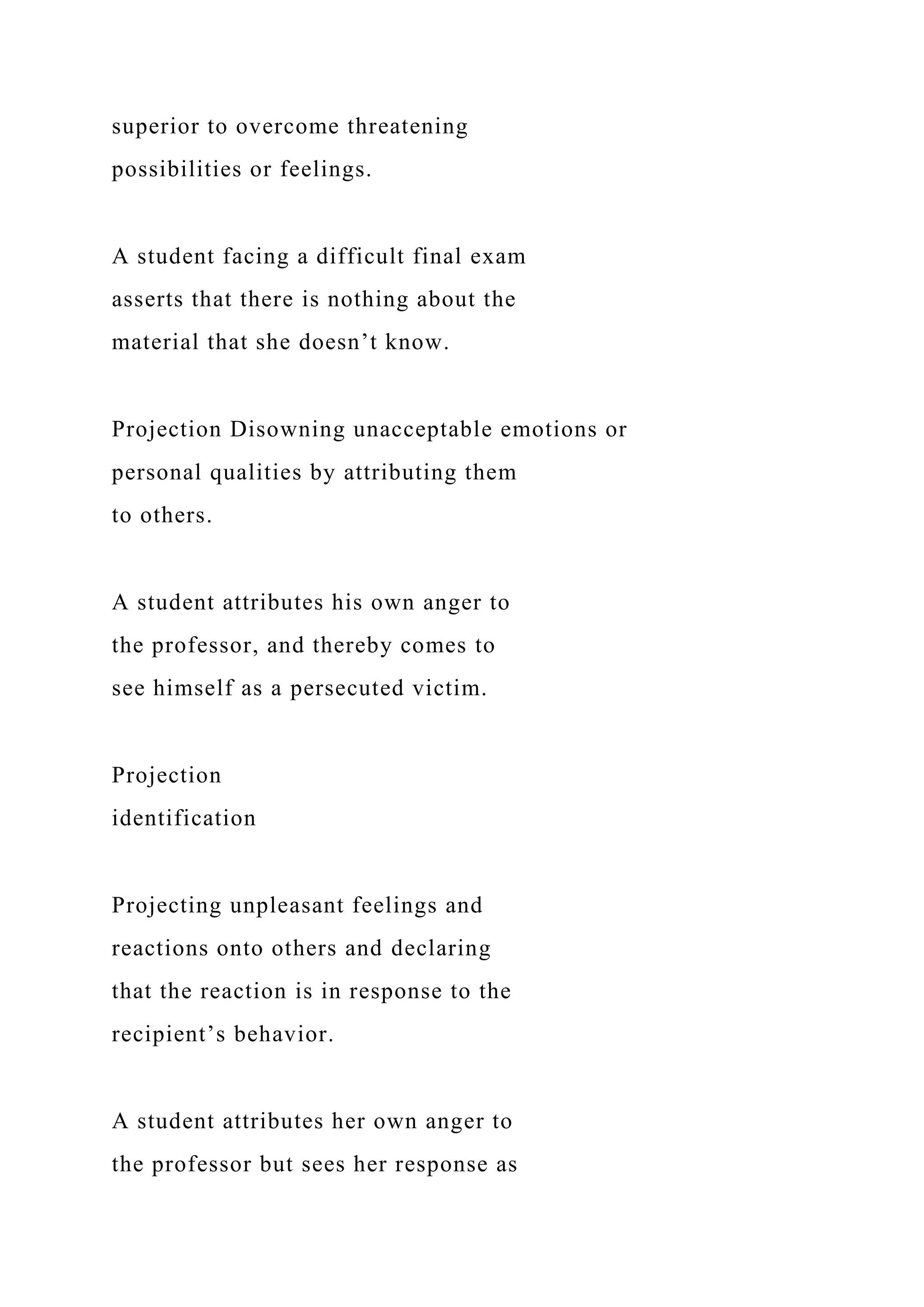 superior to overcome threatening
possibilities or feelings.
A student facing a difficult final exam
asserts that there is nothing about the
material that she doesn’t know.
Projection Disowning unacceptable emotions or
personal qualities by attributing them
to others.
A student attributes his own anger to
the professor, and thereby comes to
see himself as a persecuted victim.
Projection
identification
Projecting unpleasant feelings and
reactions onto others and declaring
that the reaction is in response to the
recipient’s behavior.
A student attributes her own anger to
the professor but sees her response as
 
