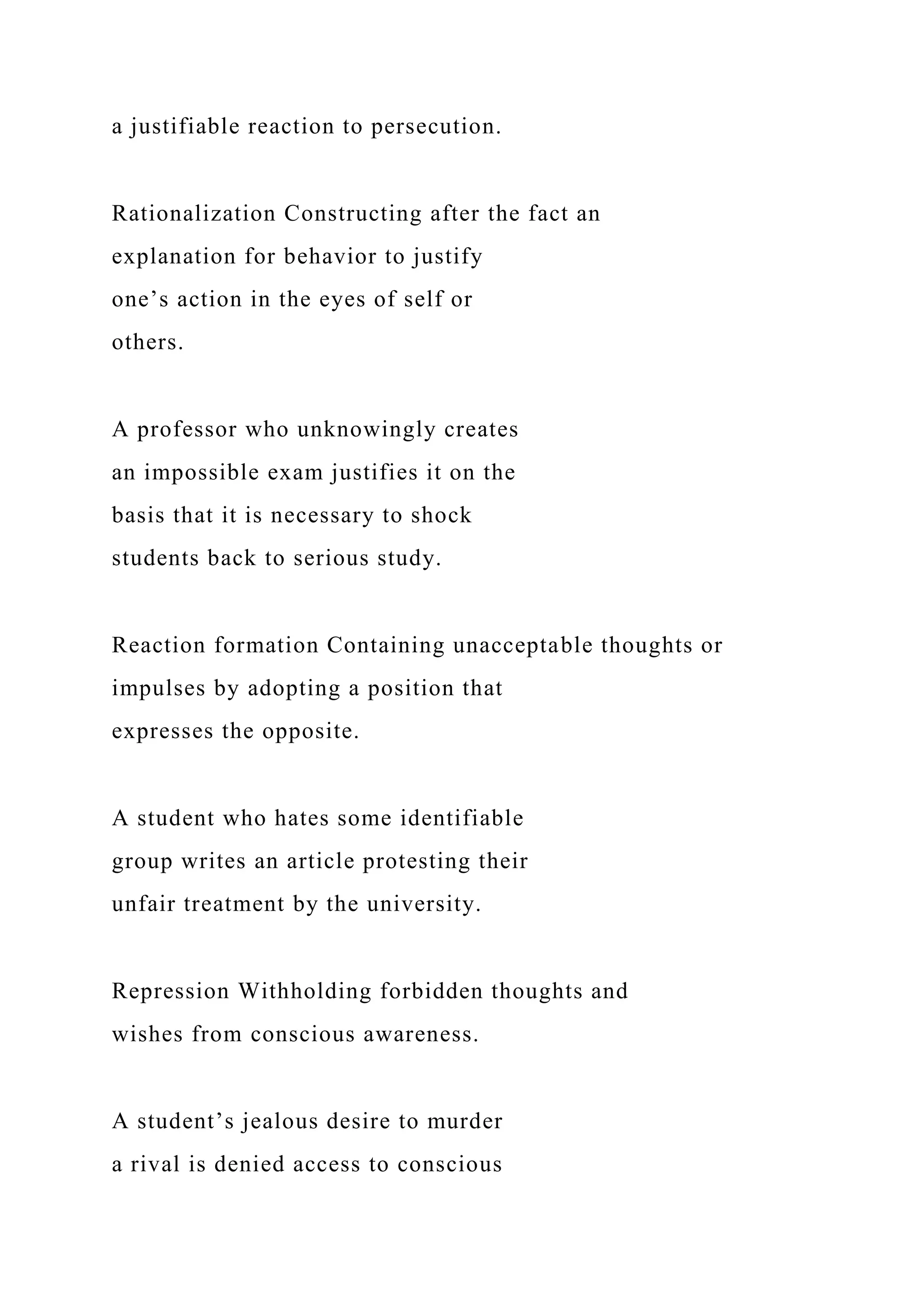 a justifiable reaction to persecution.
Rationalization Constructing after the fact an
explanation for behavior to justify
one’s action in the eyes of self or
others.
A professor who unknowingly creates
an impossible exam justifies it on the
basis that it is necessary to shock
students back to serious study.
Reaction formation Containing unacceptable thoughts or
impulses by adopting a position that
expresses the opposite.
A student who hates some identifiable
group writes an article protesting their
unfair treatment by the university.
Repression Withholding forbidden thoughts and
wishes from conscious awareness.
A student’s jealous desire to murder
a rival is denied access to conscious
 