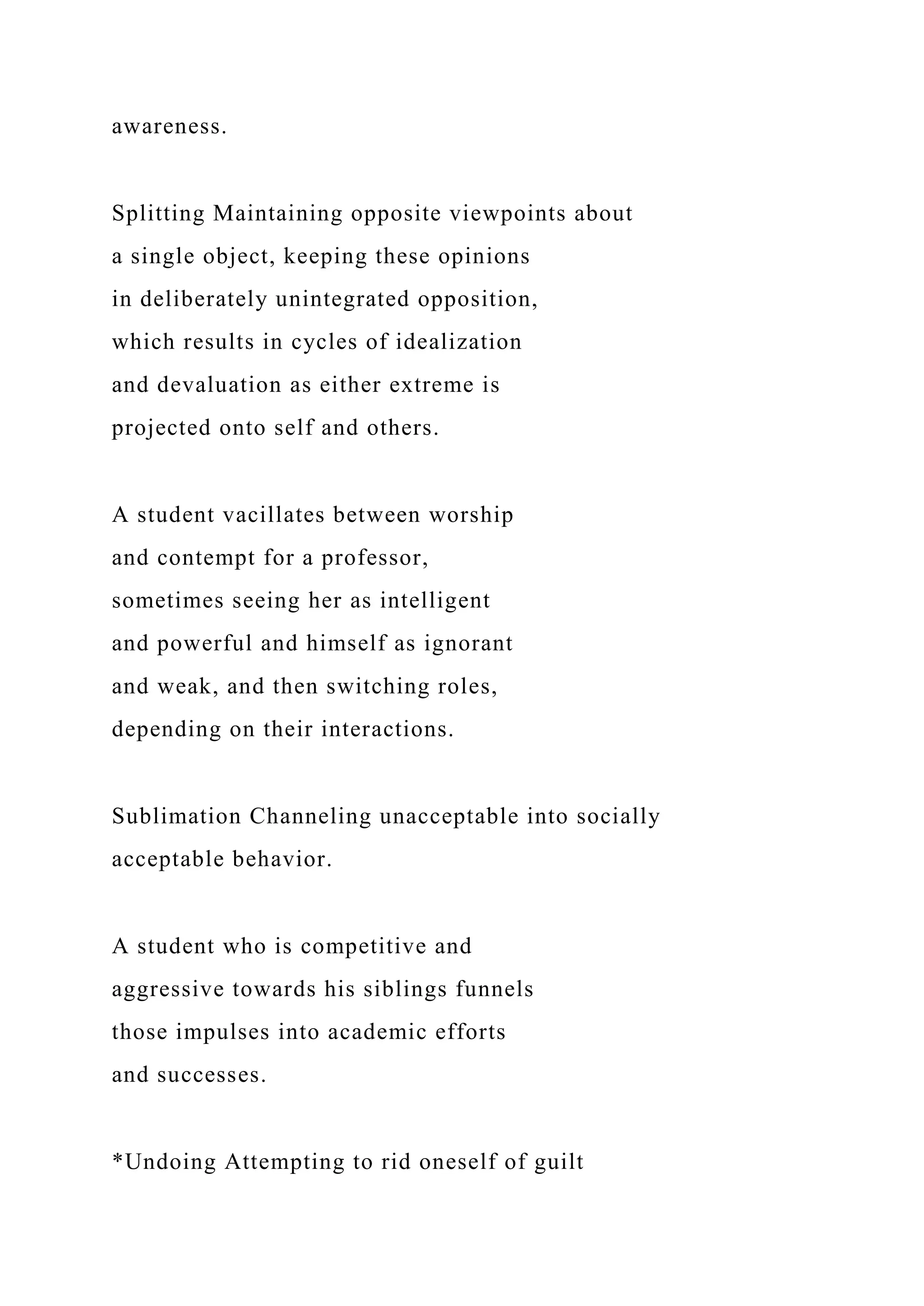 awareness.
Splitting Maintaining opposite viewpoints about
a single object, keeping these opinions
in deliberately unintegrated opposition,
which results in cycles of idealization
and devaluation as either extreme is
projected onto self and others.
A student vacillates between worship
and contempt for a professor,
sometimes seeing her as intelligent
and powerful and himself as ignorant
and weak, and then switching roles,
depending on their interactions.
Sublimation Channeling unacceptable into socially
acceptable behavior.
A student who is competitive and
aggressive towards his siblings funnels
those impulses into academic efforts
and successes.
*Undoing Attempting to rid oneself of guilt
 