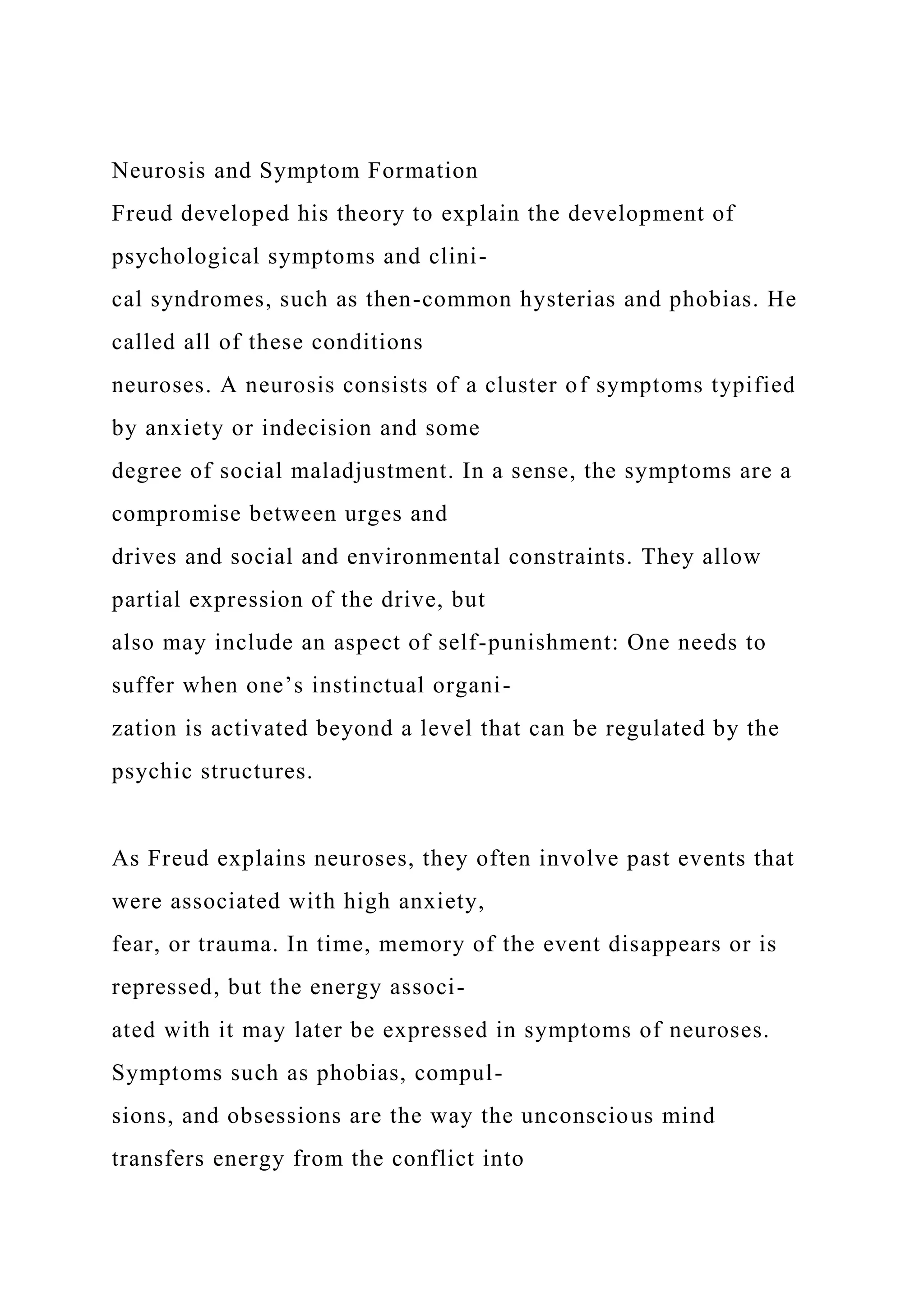 Neurosis and Symptom Formation
Freud developed his theory to explain the development of
psychological symptoms and clini-
cal syndromes, such as then-common hysterias and phobias. He
called all of these conditions
neuroses. A neurosis consists of a cluster of symptoms typified
by anxiety or indecision and some
degree of social maladjustment. In a sense, the symptoms are a
compromise between urges and
drives and social and environmental constraints. They allow
partial expression of the drive, but
also may include an aspect of self-punishment: One needs to
suffer when one’s instinctual organi-
zation is activated beyond a level that can be regulated by the
psychic structures.
As Freud explains neuroses, they often involve past events that
were associated with high anxiety,
fear, or trauma. In time, memory of the event disappears or is
repressed, but the energy associ-
ated with it may later be expressed in symptoms of neuroses.
Symptoms such as phobias, compul-
sions, and obsessions are the way the unconscious mind
transfers energy from the conflict into
 