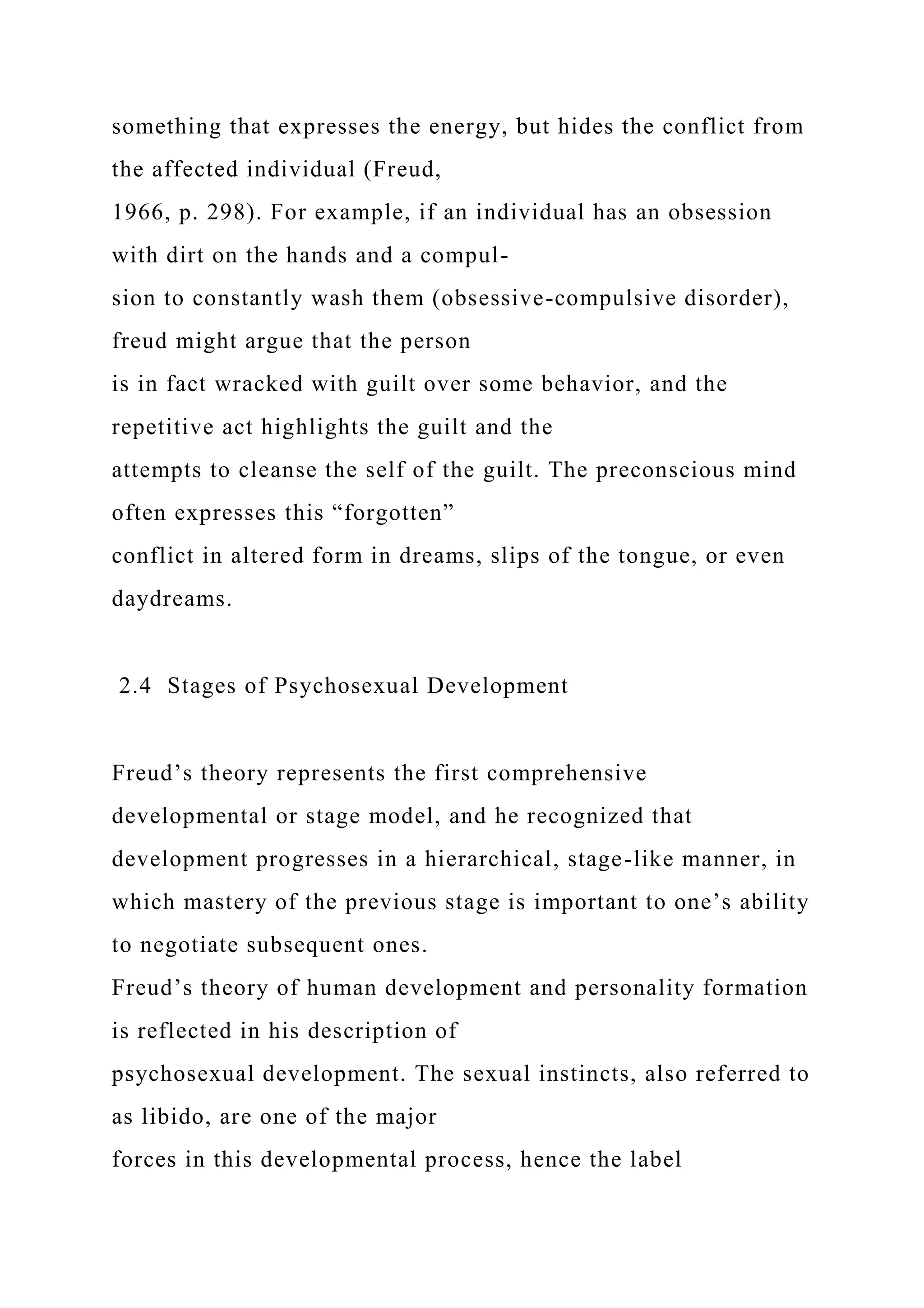 something that expresses the energy, but hides the conflict from
the affected individual (Freud,
1966, p. 298). For example, if an individual has an obsession
with dirt on the hands and a compul-
sion to constantly wash them (obsessive-compulsive disorder),
freud might argue that the person
is in fact wracked with guilt over some behavior, and the
repetitive act highlights the guilt and the
attempts to cleanse the self of the guilt. The preconscious mind
often expresses this “forgotten”
conflict in altered form in dreams, slips of the tongue, or even
daydreams.
2.4 Stages of Psychosexual Development
Freud’s theory represents the first comprehensive
developmental or stage model, and he recognized that
development progresses in a hierarchical, stage-like manner, in
which mastery of the previous stage is important to one’s ability
to negotiate subsequent ones.
Freud’s theory of human development and personality formation
is reflected in his description of
psychosexual development. The sexual instincts, also referred to
as libido, are one of the major
forces in this developmental process, hence the label
 