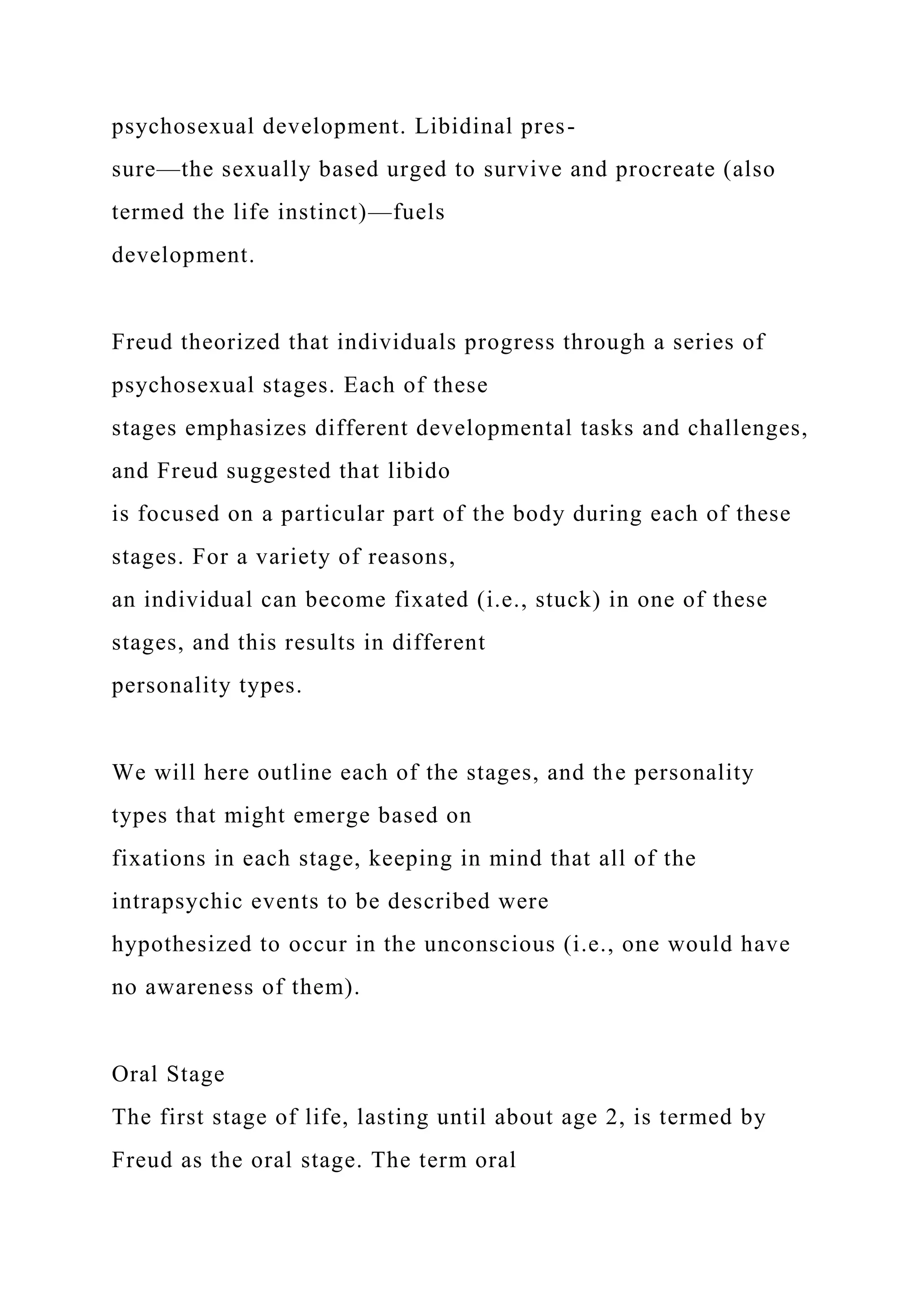 psychosexual development. Libidinal pres-
sure—the sexually based urged to survive and procreate (also
termed the life instinct)—fuels
development.
Freud theorized that individuals progress through a series of
psychosexual stages. Each of these
stages emphasizes different developmental tasks and challenges,
and Freud suggested that libido
is focused on a particular part of the body during each of these
stages. For a variety of reasons,
an individual can become fixated (i.e., stuck) in one of these
stages, and this results in different
personality types.
We will here outline each of the stages, and the personality
types that might emerge based on
fixations in each stage, keeping in mind that all of the
intrapsychic events to be described were
hypothesized to occur in the unconscious (i.e., one would have
no awareness of them).
Oral Stage
The first stage of life, lasting until about age 2, is termed by
Freud as the oral stage. The term oral
 