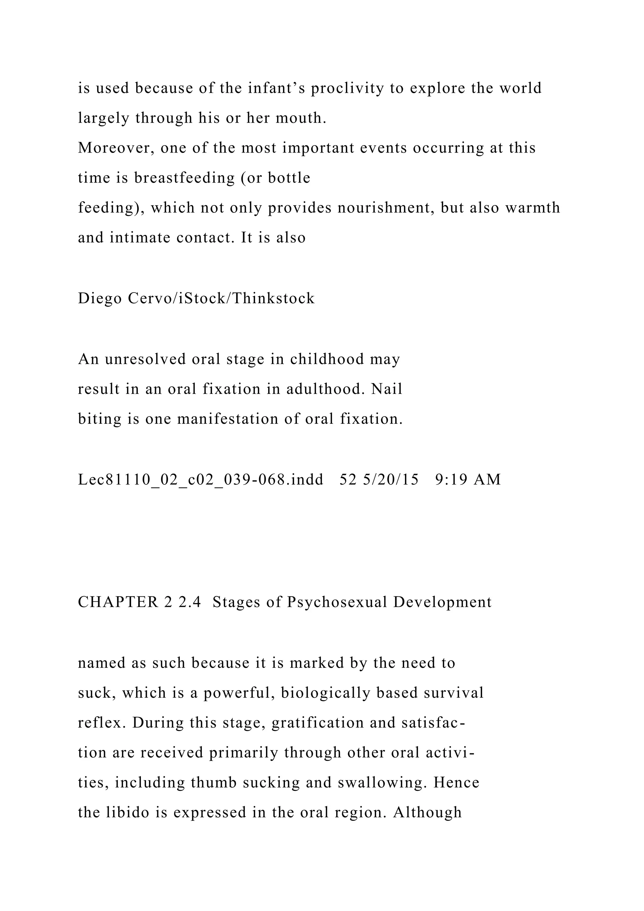 is used because of the infant’s proclivity to explore the world
largely through his or her mouth.
Moreover, one of the most important events occurring at this
time is breastfeeding (or bottle
feeding), which not only provides nourishment, but also warmth
and intimate contact. It is also
Diego Cervo/iStock/Thinkstock
An unresolved oral stage in childhood may
result in an oral fixation in adulthood. Nail
biting is one manifestation of oral fixation.
Lec81110_02_c02_039-068.indd 52 5/20/15 9:19 AM
CHAPTER 2 2.4 Stages of Psychosexual Development
named as such because it is marked by the need to
suck, which is a powerful, biologically based survival
reflex. During this stage, gratification and satisfac-
tion are received primarily through other oral activi-
ties, including thumb sucking and swallowing. Hence
the libido is expressed in the oral region. Although
 