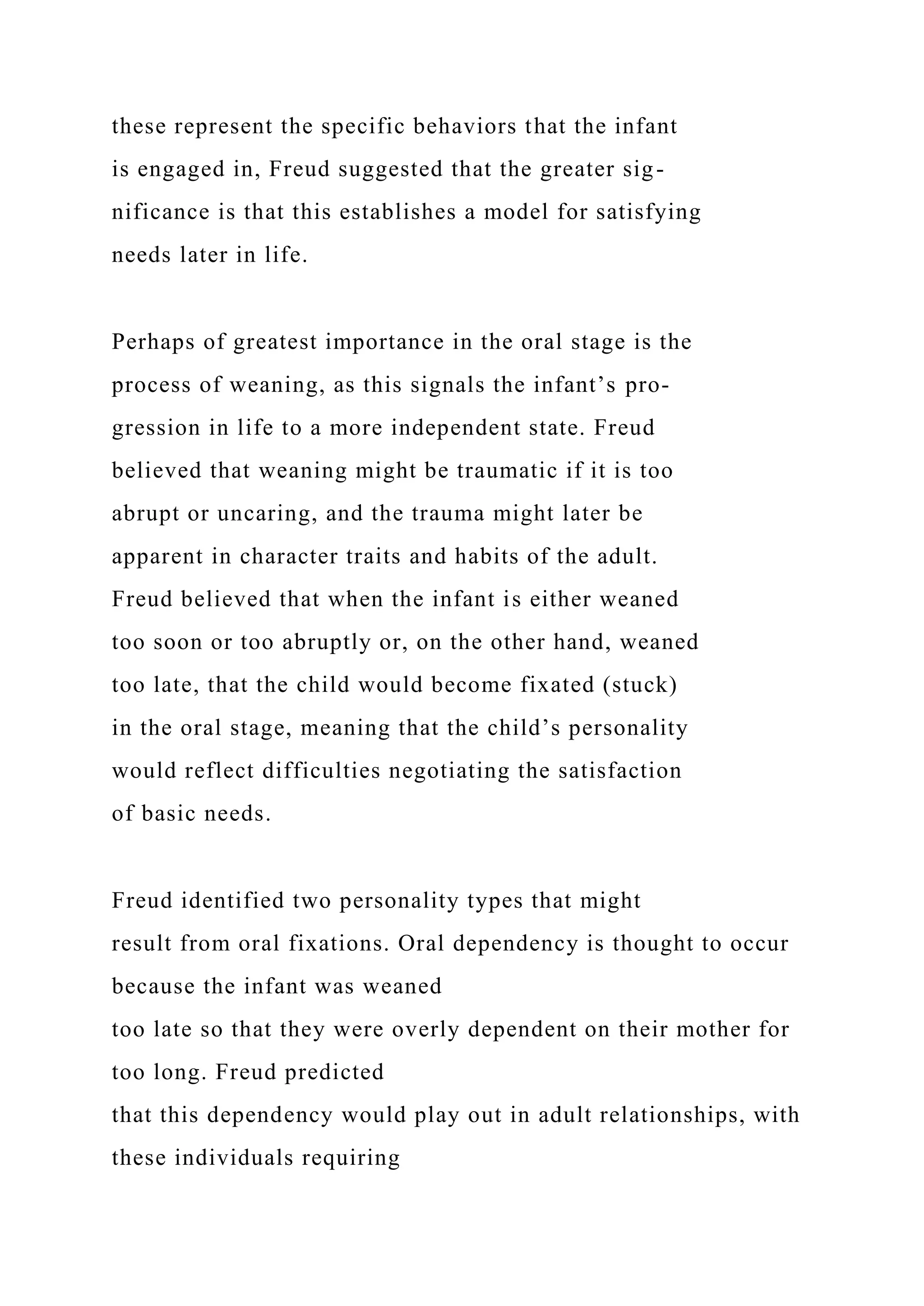 these represent the specific behaviors that the infant
is engaged in, Freud suggested that the greater sig-
nificance is that this establishes a model for satisfying
needs later in life.
Perhaps of greatest importance in the oral stage is the
process of weaning, as this signals the infant’s pro-
gression in life to a more independent state. Freud
believed that weaning might be traumatic if it is too
abrupt or uncaring, and the trauma might later be
apparent in character traits and habits of the adult.
Freud believed that when the infant is either weaned
too soon or too abruptly or, on the other hand, weaned
too late, that the child would become fixated (stuck)
in the oral stage, meaning that the child’s personality
would reflect difficulties negotiating the satisfaction
of basic needs.
Freud identified two personality types that might
result from oral fixations. Oral dependency is thought to occur
because the infant was weaned
too late so that they were overly dependent on their mother for
too long. Freud predicted
that this dependency would play out in adult relationships, with
these individuals requiring
 