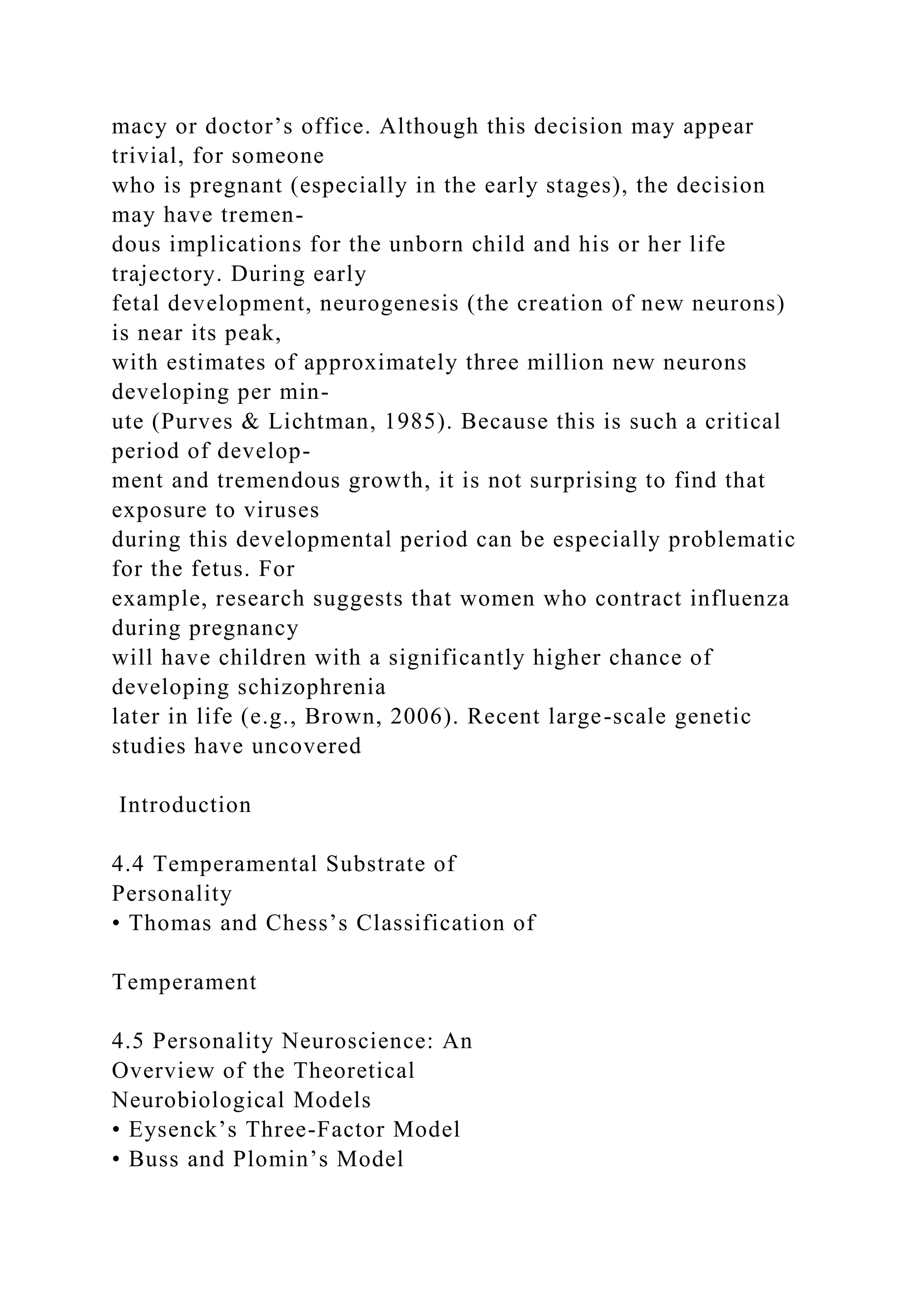 macy or doctor’s office. Although this decision may appear
trivial, for someone
who is pregnant (especially in the early stages), the decision
may have tremen-
dous implications for the unborn child and his or her life
trajectory. During early
fetal development, neurogenesis (the creation of new neurons)
is near its peak,
with estimates of approximately three million new neurons
developing per min-
ute (Purves & Lichtman, 1985). Because this is such a critical
period of develop-
ment and tremendous growth, it is not surprising to find that
exposure to viruses
during this developmental period can be especially problematic
for the fetus. For
example, research suggests that women who contract influenza
during pregnancy
will have children with a significantly higher chance of
developing schizophrenia
later in life (e.g., Brown, 2006). Recent large-scale genetic
studies have uncovered
Introduction
4.4 Temperamental Substrate of
Personality
• Thomas and Chess’s Classification of
Temperament
4.5 Personality Neuroscience: An
Overview of the Theoretical
Neurobiological Models
• Eysenck’s Three-Factor Model
• Buss and Plomin’s Model
 