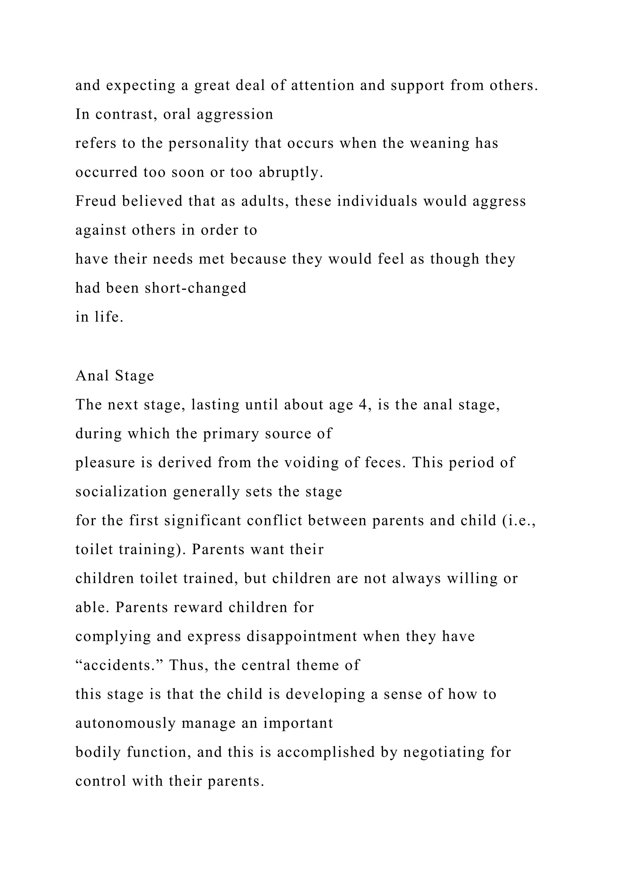 and expecting a great deal of attention and support from others.
In contrast, oral aggression
refers to the personality that occurs when the weaning has
occurred too soon or too abruptly.
Freud believed that as adults, these individuals would aggress
against others in order to
have their needs met because they would feel as though they
had been short-changed
in life.
Anal Stage
The next stage, lasting until about age 4, is the anal stage,
during which the primary source of
pleasure is derived from the voiding of feces. This period of
socialization generally sets the stage
for the first significant conflict between parents and child (i.e.,
toilet training). Parents want their
children toilet trained, but children are not always willing or
able. Parents reward children for
complying and express disappointment when they have
“accidents.” Thus, the central theme of
this stage is that the child is developing a sense of how to
autonomously manage an important
bodily function, and this is accomplished by negotiating for
control with their parents.
 