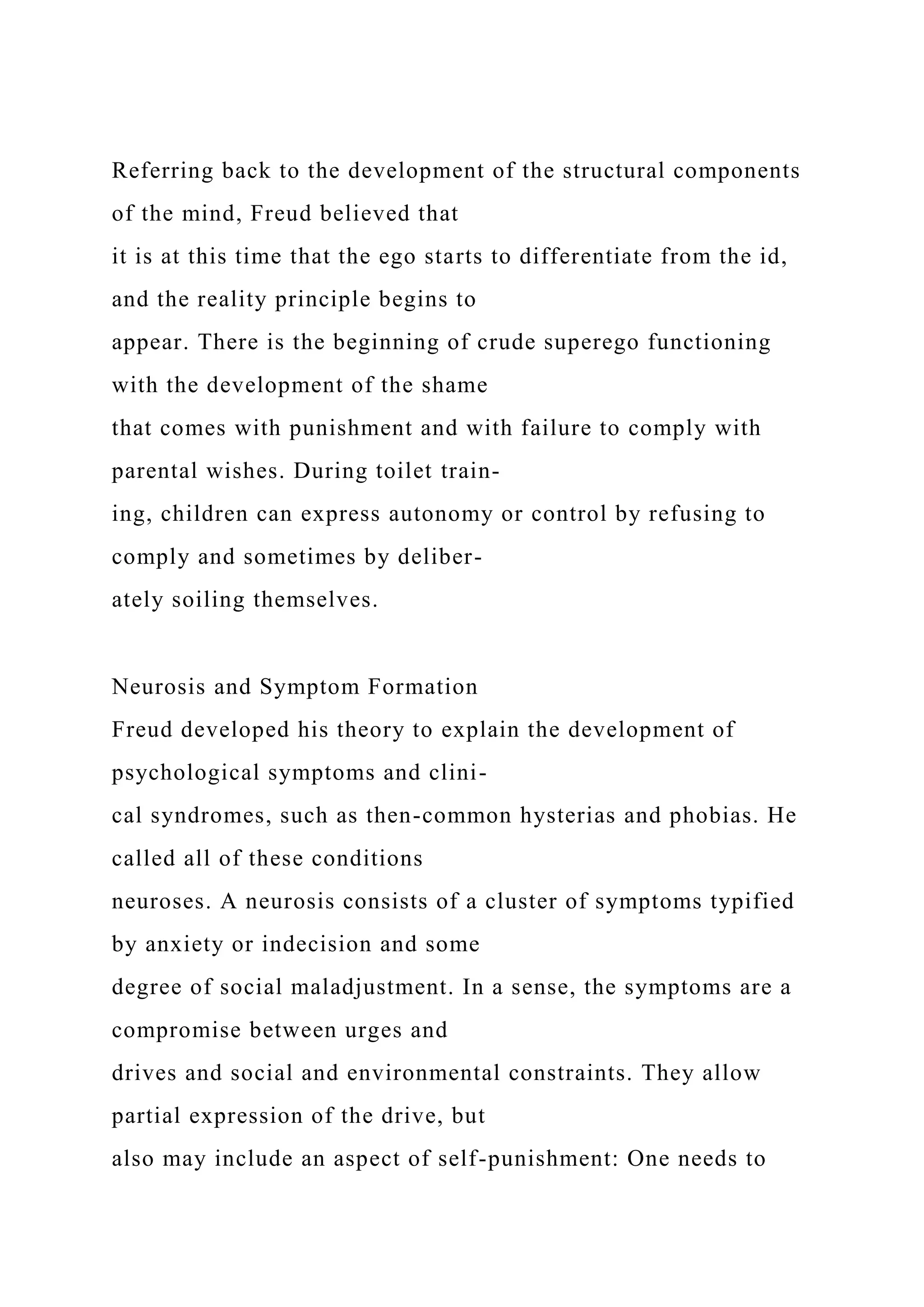Referring back to the development of the structural components
of the mind, Freud believed that
it is at this time that the ego starts to differentiate from the id,
and the reality principle begins to
appear. There is the beginning of crude superego functioning
with the development of the shame
that comes with punishment and with failure to comply with
parental wishes. During toilet train-
ing, children can express autonomy or control by refusing to
comply and sometimes by deliber-
ately soiling themselves.
Neurosis and Symptom Formation
Freud developed his theory to explain the development of
psychological symptoms and clini-
cal syndromes, such as then-common hysterias and phobias. He
called all of these conditions
neuroses. A neurosis consists of a cluster of symptoms typified
by anxiety or indecision and some
degree of social maladjustment. In a sense, the symptoms are a
compromise between urges and
drives and social and environmental constraints. They allow
partial expression of the drive, but
also may include an aspect of self-punishment: One needs to
 