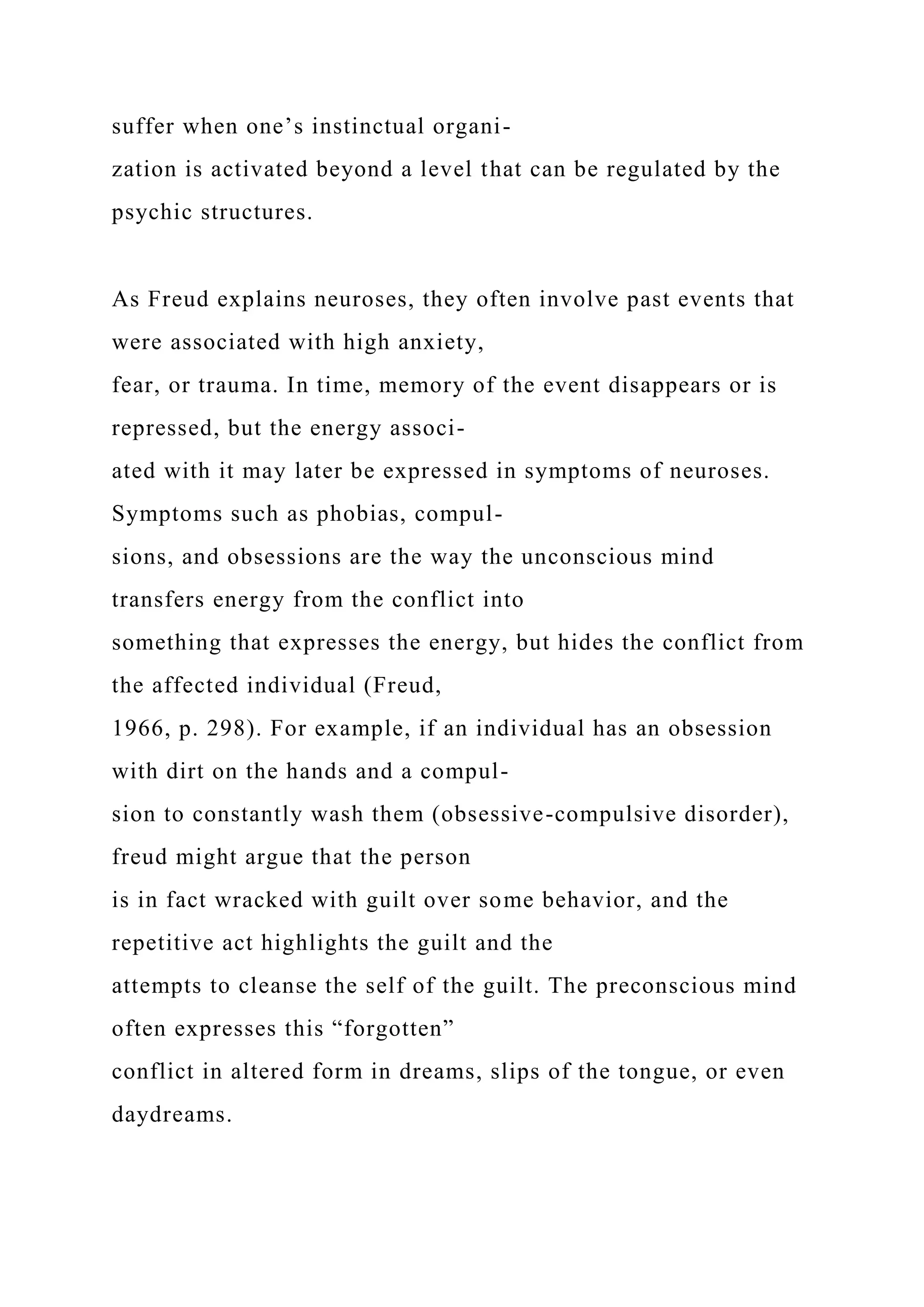 suffer when one’s instinctual organi-
zation is activated beyond a level that can be regulated by the
psychic structures.
As Freud explains neuroses, they often involve past events that
were associated with high anxiety,
fear, or trauma. In time, memory of the event disappears or is
repressed, but the energy associ-
ated with it may later be expressed in symptoms of neuroses.
Symptoms such as phobias, compul-
sions, and obsessions are the way the unconscious mind
transfers energy from the conflict into
something that expresses the energy, but hides the conflict from
the affected individual (Freud,
1966, p. 298). For example, if an individual has an obsession
with dirt on the hands and a compul-
sion to constantly wash them (obsessive-compulsive disorder),
freud might argue that the person
is in fact wracked with guilt over some behavior, and the
repetitive act highlights the guilt and the
attempts to cleanse the self of the guilt. The preconscious mind
often expresses this “forgotten”
conflict in altered form in dreams, slips of the tongue, or even
daydreams.
 