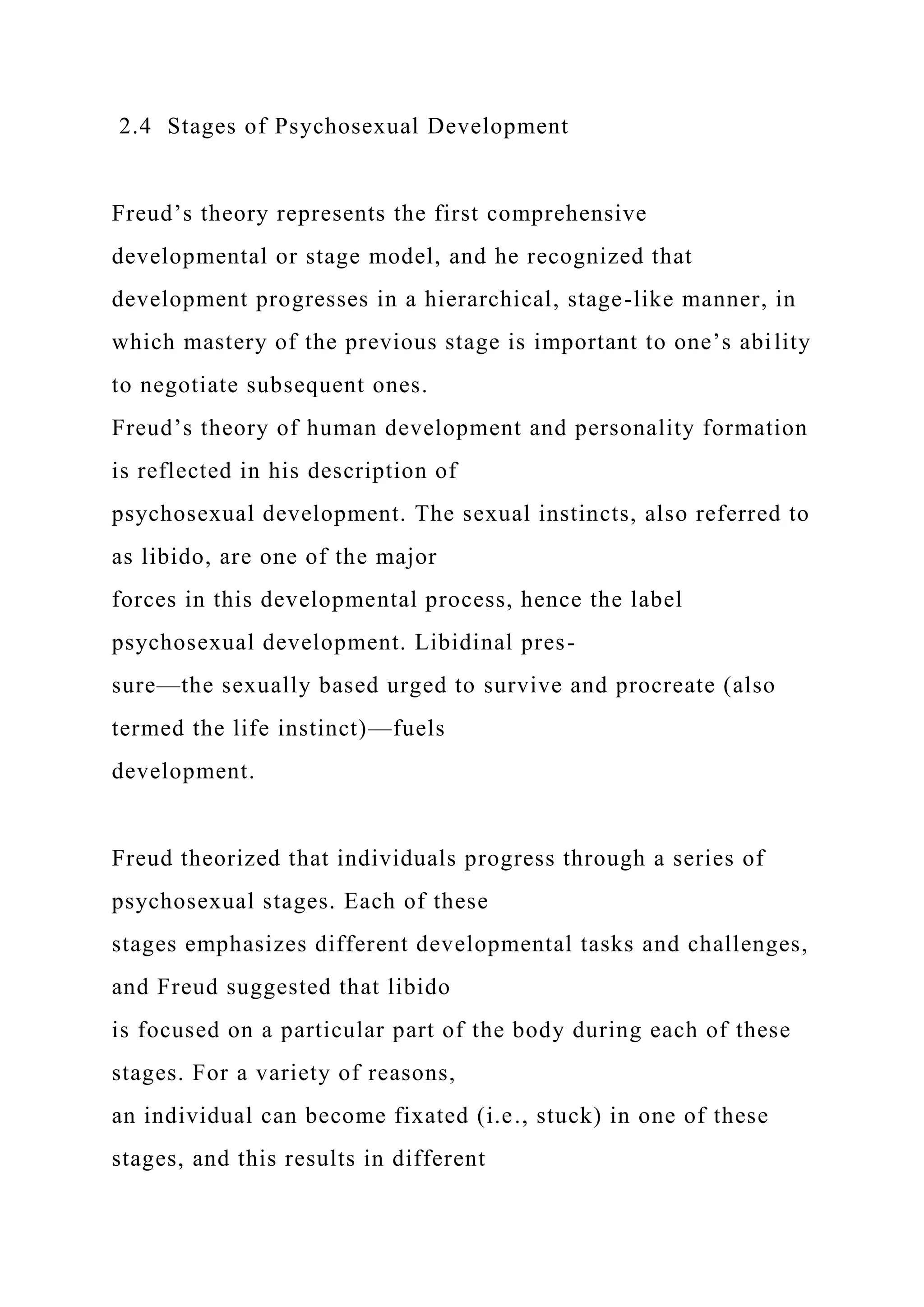 2.4 Stages of Psychosexual Development
Freud’s theory represents the first comprehensive
developmental or stage model, and he recognized that
development progresses in a hierarchical, stage-like manner, in
which mastery of the previous stage is important to one’s ability
to negotiate subsequent ones.
Freud’s theory of human development and personality formation
is reflected in his description of
psychosexual development. The sexual instincts, also referred to
as libido, are one of the major
forces in this developmental process, hence the label
psychosexual development. Libidinal pres-
sure—the sexually based urged to survive and procreate (also
termed the life instinct)—fuels
development.
Freud theorized that individuals progress through a series of
psychosexual stages. Each of these
stages emphasizes different developmental tasks and challenges,
and Freud suggested that libido
is focused on a particular part of the body during each of these
stages. For a variety of reasons,
an individual can become fixated (i.e., stuck) in one of these
stages, and this results in different
 