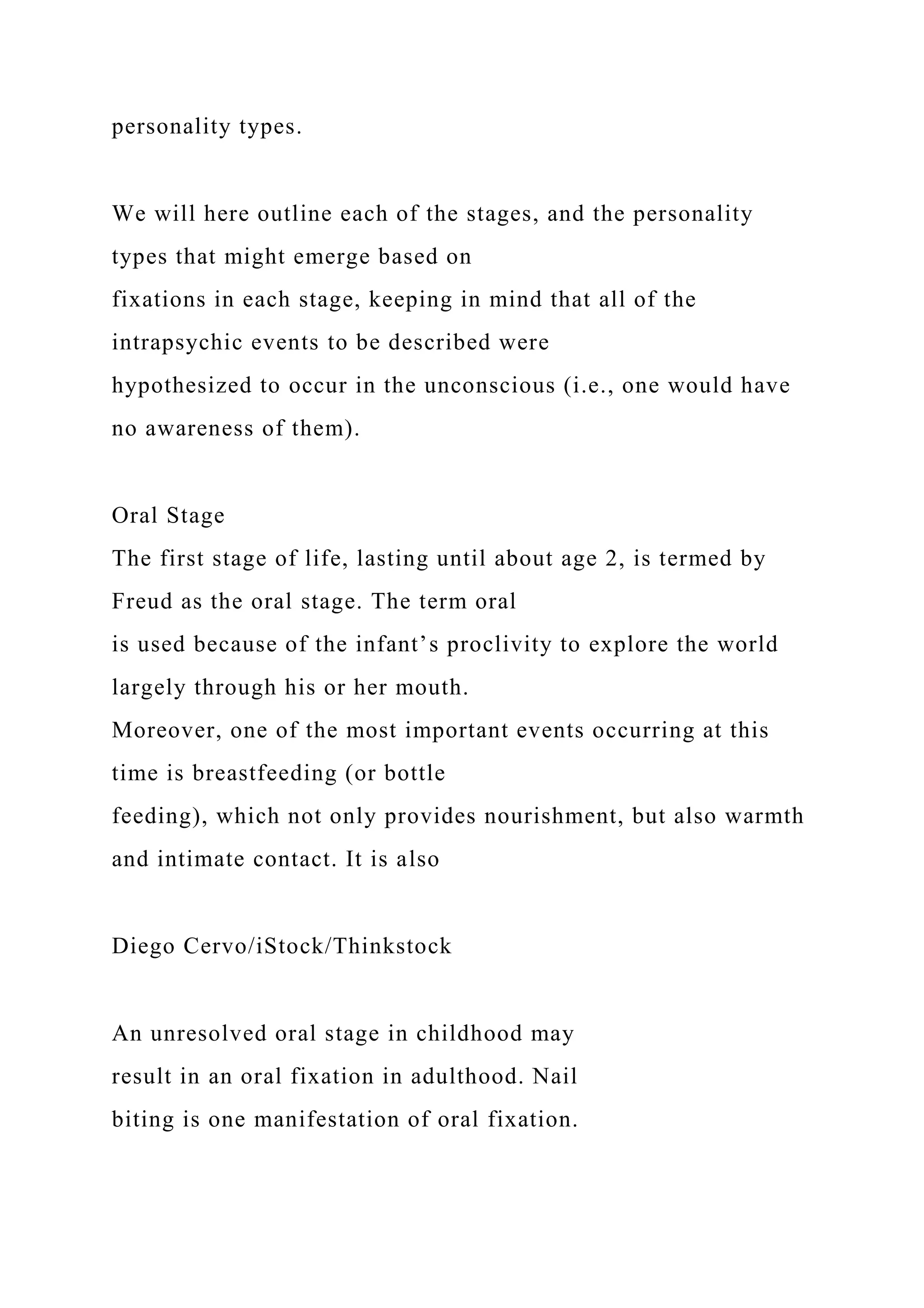 personality types.
We will here outline each of the stages, and the personality
types that might emerge based on
fixations in each stage, keeping in mind that all of the
intrapsychic events to be described were
hypothesized to occur in the unconscious (i.e., one would have
no awareness of them).
Oral Stage
The first stage of life, lasting until about age 2, is termed by
Freud as the oral stage. The term oral
is used because of the infant’s proclivity to explore the world
largely through his or her mouth.
Moreover, one of the most important events occurring at this
time is breastfeeding (or bottle
feeding), which not only provides nourishment, but also warmth
and intimate contact. It is also
Diego Cervo/iStock/Thinkstock
An unresolved oral stage in childhood may
result in an oral fixation in adulthood. Nail
biting is one manifestation of oral fixation.
 