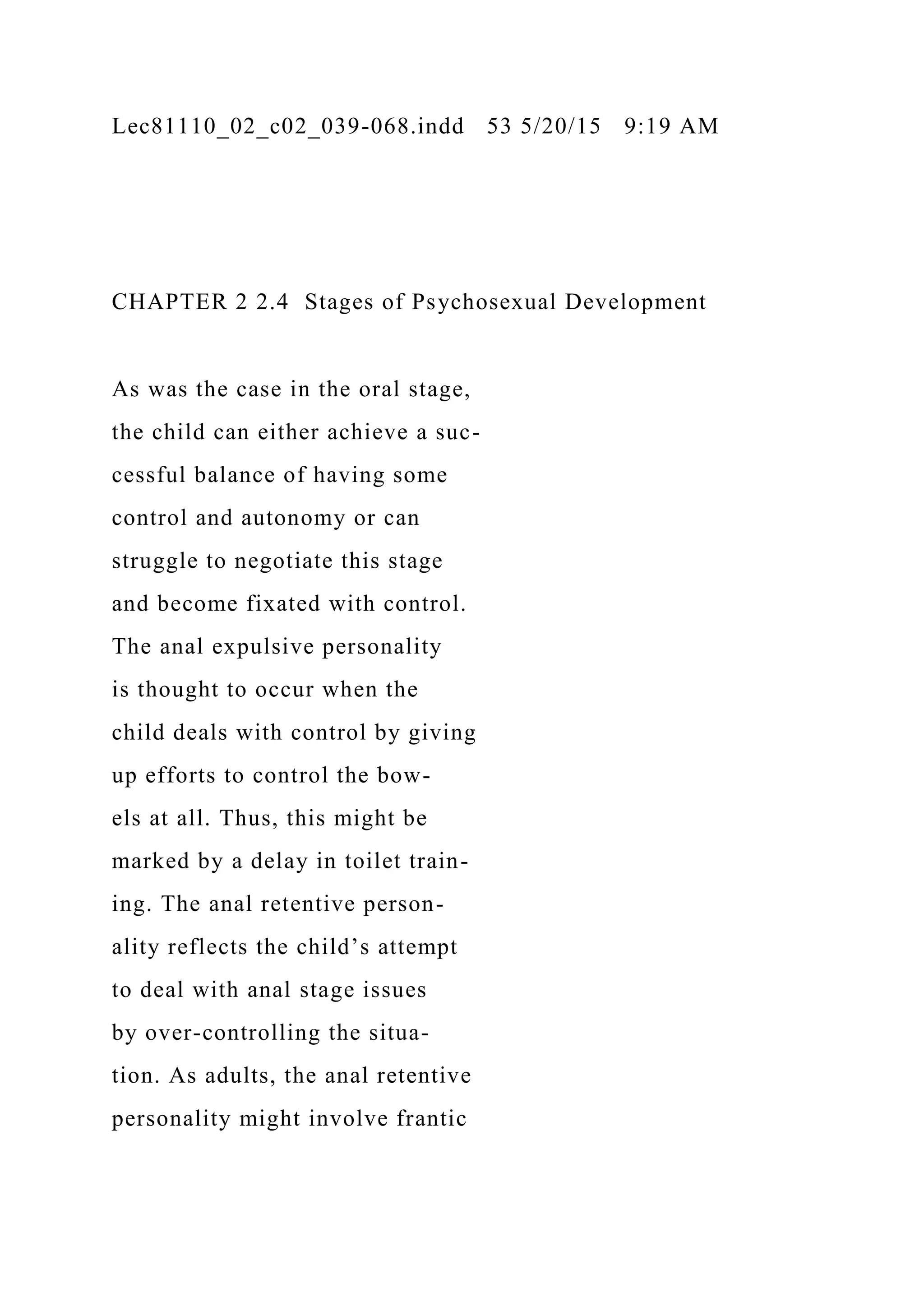 Lec81110_02_c02_039-068.indd 53 5/20/15 9:19 AM
CHAPTER 2 2.4 Stages of Psychosexual Development
As was the case in the oral stage,
the child can either achieve a suc-
cessful balance of having some
control and autonomy or can
struggle to negotiate this stage
and become fixated with control.
The anal expulsive personality
is thought to occur when the
child deals with control by giving
up efforts to control the bow-
els at all. Thus, this might be
marked by a delay in toilet train-
ing. The anal retentive person-
ality reflects the child’s attempt
to deal with anal stage issues
by over-controlling the situa-
tion. As adults, the anal retentive
personality might involve frantic
 