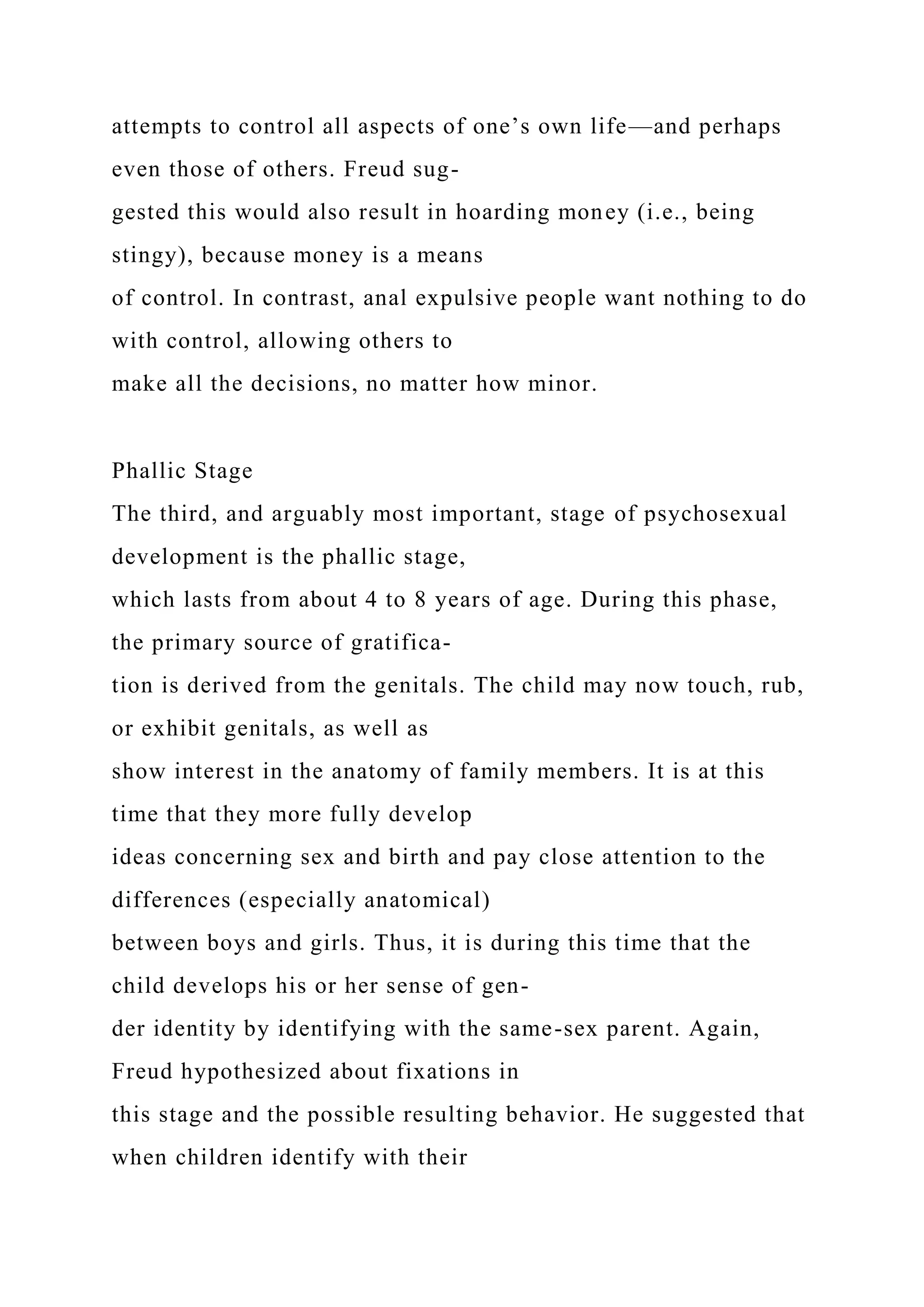 attempts to control all aspects of one’s own life—and perhaps
even those of others. Freud sug-
gested this would also result in hoarding money (i.e., being
stingy), because money is a means
of control. In contrast, anal expulsive people want nothing to do
with control, allowing others to
make all the decisions, no matter how minor.
Phallic Stage
The third, and arguably most important, stage of psychosexual
development is the phallic stage,
which lasts from about 4 to 8 years of age. During this phase,
the primary source of gratifica-
tion is derived from the genitals. The child may now touch, rub,
or exhibit genitals, as well as
show interest in the anatomy of family members. It is at this
time that they more fully develop
ideas concerning sex and birth and pay close attention to the
differences (especially anatomical)
between boys and girls. Thus, it is during this time that the
child develops his or her sense of gen-
der identity by identifying with the same-sex parent. Again,
Freud hypothesized about fixations in
this stage and the possible resulting behavior. He suggested that
when children identify with their
 