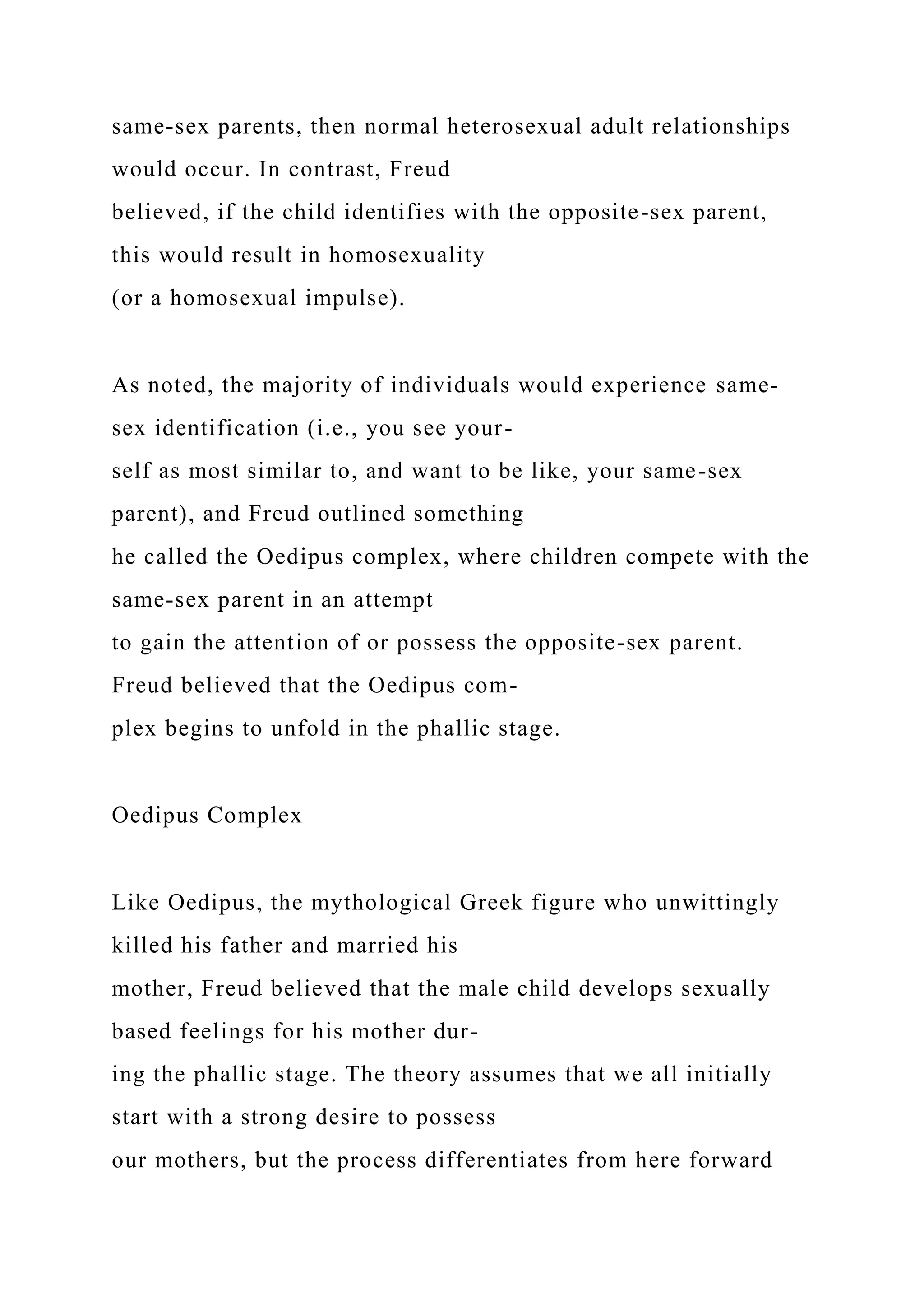 same-sex parents, then normal heterosexual adult relationships
would occur. In contrast, Freud
believed, if the child identifies with the opposite-sex parent,
this would result in homosexuality
(or a homosexual impulse).
As noted, the majority of individuals would experience same-
sex identification (i.e., you see your-
self as most similar to, and want to be like, your same-sex
parent), and Freud outlined something
he called the Oedipus complex, where children compete with the
same-sex parent in an attempt
to gain the attention of or possess the opposite-sex parent.
Freud believed that the Oedipus com-
plex begins to unfold in the phallic stage.
Oedipus Complex
Like Oedipus, the mythological Greek figure who unwittingly
killed his father and married his
mother, Freud believed that the male child develops sexually
based feelings for his mother dur-
ing the phallic stage. The theory assumes that we all initially
start with a strong desire to possess
our mothers, but the process differentiates from here forward
 