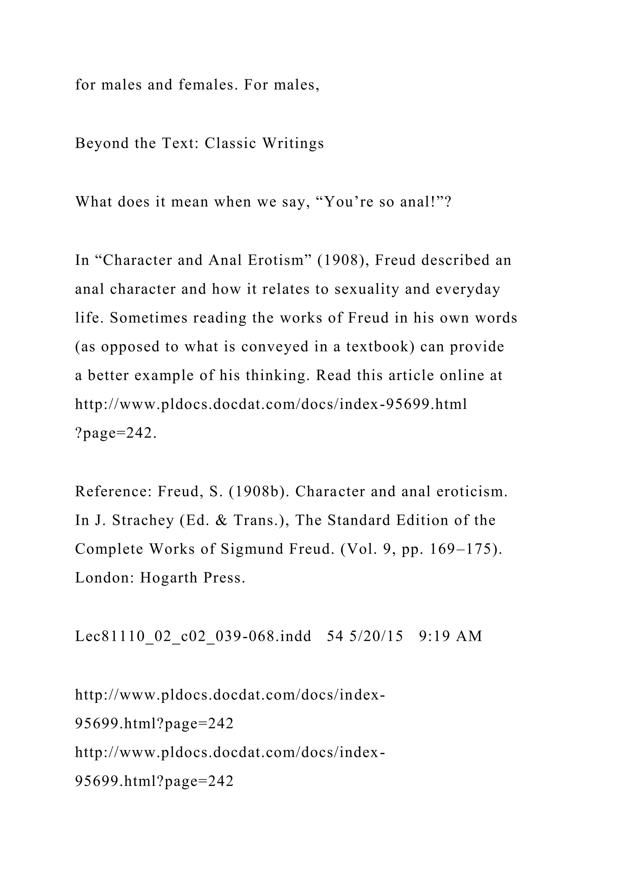 for males and females. For males,
Beyond the Text: Classic Writings
What does it mean when we say, “You’re so anal!”?
In “Character and Anal Erotism” (1908), Freud described an
anal character and how it relates to sexuality and everyday
life. Sometimes reading the works of Freud in his own words
(as opposed to what is conveyed in a textbook) can provide
a better example of his thinking. Read this article online at
http://www.pldocs.docdat.com/docs/index-95699.html
?page=242.
Reference: Freud, S. (1908b). Character and anal eroticism.
In J. Strachey (Ed. & Trans.), The Standard Edition of the
Complete Works of Sigmund Freud. (Vol. 9, pp. 169–175).
London: Hogarth Press.
Lec81110_02_c02_039-068.indd 54 5/20/15 9:19 AM
http://www.pldocs.docdat.com/docs/index-
95699.html?page=242
http://www.pldocs.docdat.com/docs/index-
95699.html?page=242
 