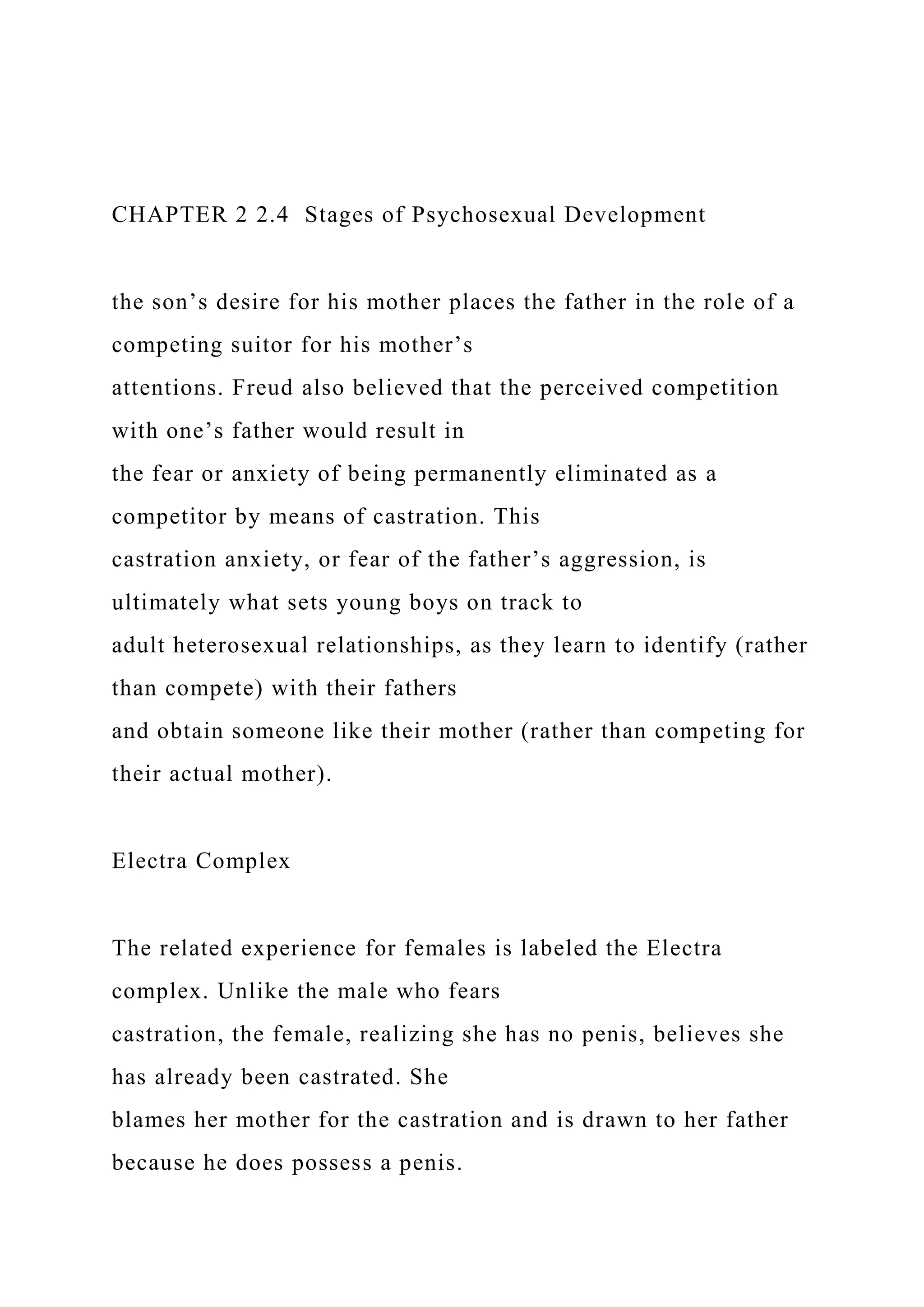 CHAPTER 2 2.4 Stages of Psychosexual Development
the son’s desire for his mother places the father in the role of a
competing suitor for his mother’s
attentions. Freud also believed that the perceived competition
with one’s father would result in
the fear or anxiety of being permanently eliminated as a
competitor by means of castration. This
castration anxiety, or fear of the father’s aggression, is
ultimately what sets young boys on track to
adult heterosexual relationships, as they learn to identify (rather
than compete) with their fathers
and obtain someone like their mother (rather than competing for
their actual mother).
Electra Complex
The related experience for females is labeled the Electra
complex. Unlike the male who fears
castration, the female, realizing she has no penis, believes she
has already been castrated. She
blames her mother for the castration and is drawn to her father
because he does possess a penis.
 