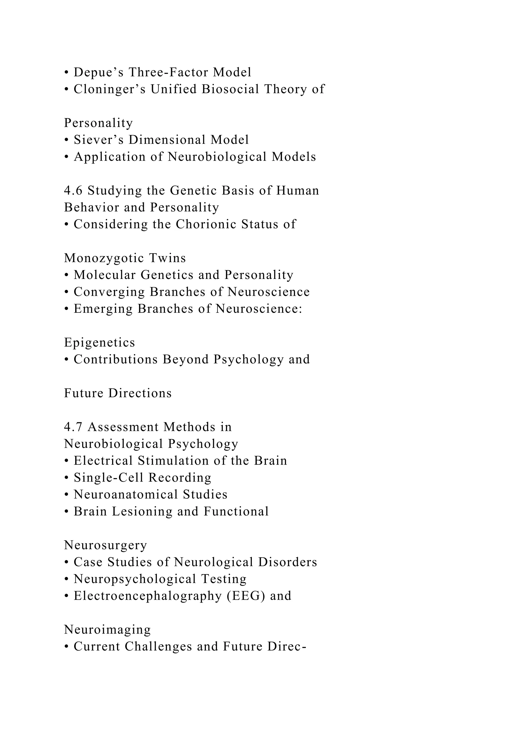 • Depue’s Three-Factor Model
• Cloninger’s Unified Biosocial Theory of
Personality
• Siever’s Dimensional Model
• Application of Neurobiological Models
4.6 Studying the Genetic Basis of Human
Behavior and Personality
• Considering the Chorionic Status of
Monozygotic Twins
• Molecular Genetics and Personality
• Converging Branches of Neuroscience
• Emerging Branches of Neuroscience:
Epigenetics
• Contributions Beyond Psychology and
Future Directions
4.7 Assessment Methods in
Neurobiological Psychology
• Electrical Stimulation of the Brain
• Single-Cell Recording
• Neuroanatomical Studies
• Brain Lesioning and Functional
Neurosurgery
• Case Studies of Neurological Disorders
• Neuropsychological Testing
• Electroencephalography (EEG) and
Neuroimaging
• Current Challenges and Future Direc-
 