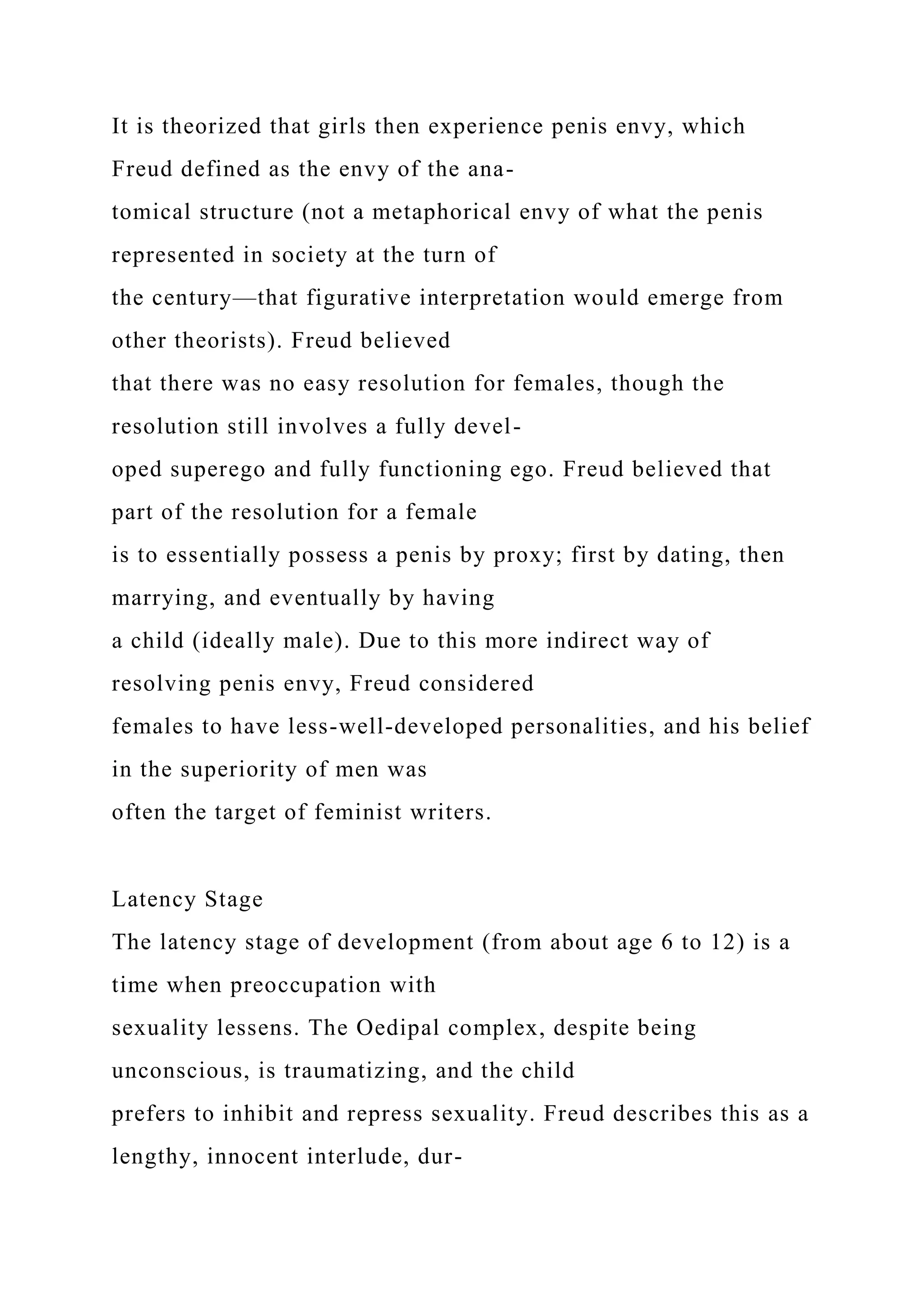 It is theorized that girls then experience penis envy, which
Freud defined as the envy of the ana-
tomical structure (not a metaphorical envy of what the penis
represented in society at the turn of
the century—that figurative interpretation would emerge from
other theorists). Freud believed
that there was no easy resolution for females, though the
resolution still involves a fully devel-
oped superego and fully functioning ego. Freud believed that
part of the resolution for a female
is to essentially possess a penis by proxy; first by dating, then
marrying, and eventually by having
a child (ideally male). Due to this more indirect way of
resolving penis envy, Freud considered
females to have less-well-developed personalities, and his belief
in the superiority of men was
often the target of feminist writers.
Latency Stage
The latency stage of development (from about age 6 to 12) is a
time when preoccupation with
sexuality lessens. The Oedipal complex, despite being
unconscious, is traumatizing, and the child
prefers to inhibit and repress sexuality. Freud describes this as a
lengthy, innocent interlude, dur-
 