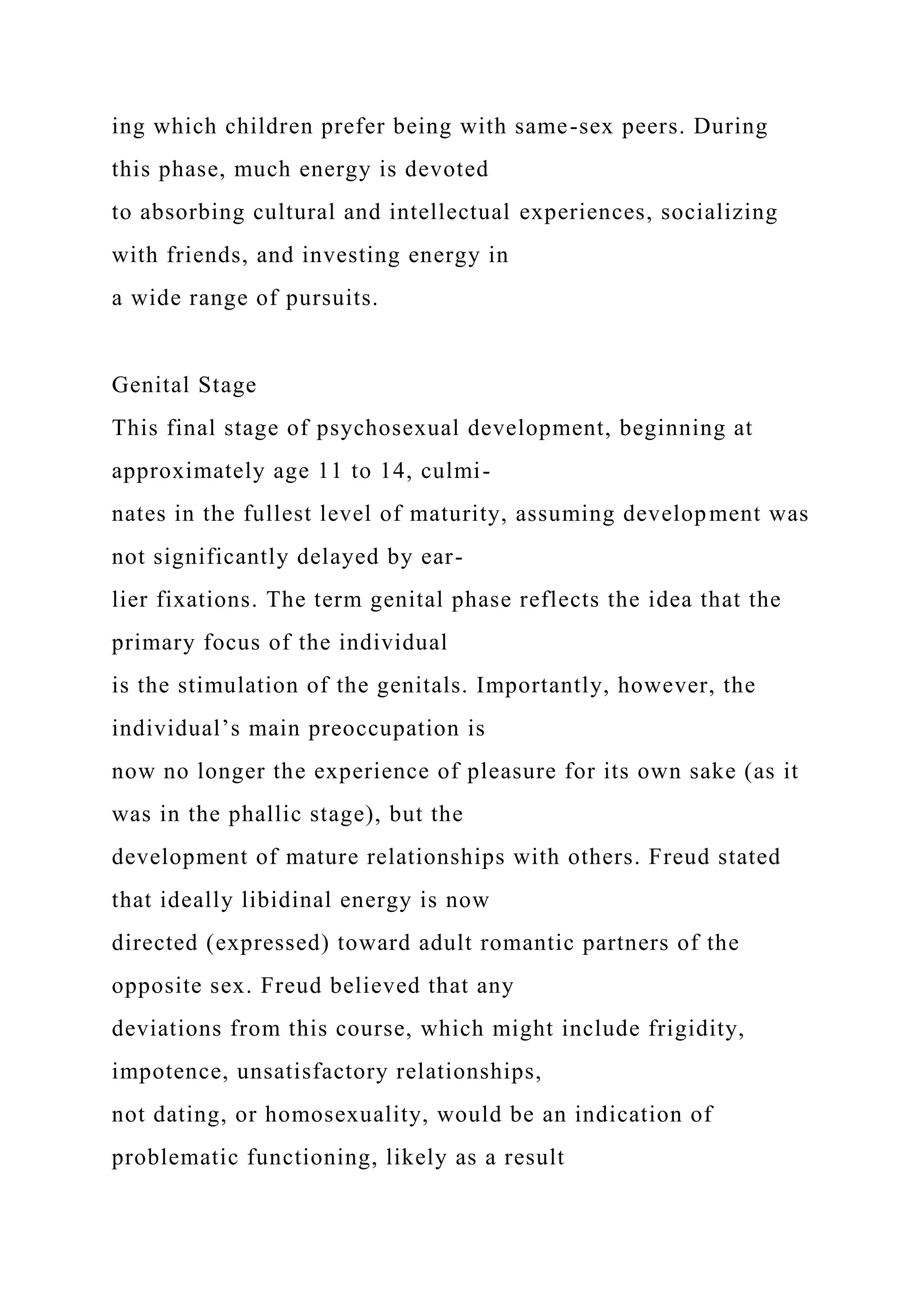 ing which children prefer being with same-sex peers. During
this phase, much energy is devoted
to absorbing cultural and intellectual experiences, socializing
with friends, and investing energy in
a wide range of pursuits.
Genital Stage
This final stage of psychosexual development, beginning at
approximately age 11 to 14, culmi-
nates in the fullest level of maturity, assuming development was
not significantly delayed by ear-
lier fixations. The term genital phase reflects the idea that the
primary focus of the individual
is the stimulation of the genitals. Importantly, however, the
individual’s main preoccupation is
now no longer the experience of pleasure for its own sake (as it
was in the phallic stage), but the
development of mature relationships with others. Freud stated
that ideally libidinal energy is now
directed (expressed) toward adult romantic partners of the
opposite sex. Freud believed that any
deviations from this course, which might include frigidity,
impotence, unsatisfactory relationships,
not dating, or homosexuality, would be an indication of
problematic functioning, likely as a result
 
