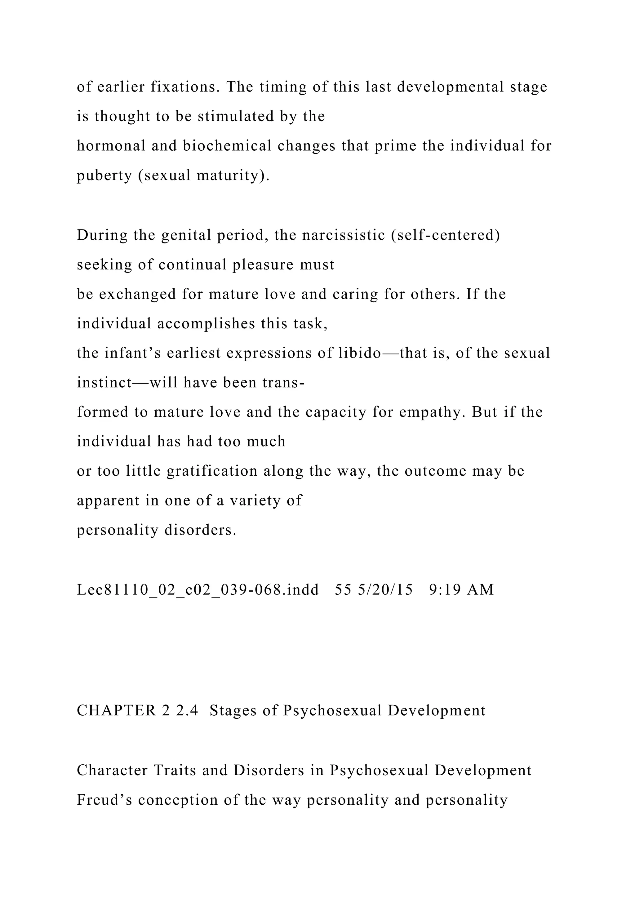 of earlier fixations. The timing of this last developmental stage
is thought to be stimulated by the
hormonal and biochemical changes that prime the individual for
puberty (sexual maturity).
During the genital period, the narcissistic (self-centered)
seeking of continual pleasure must
be exchanged for mature love and caring for others. If the
individual accomplishes this task,
the infant’s earliest expressions of libido—that is, of the sexual
instinct—will have been trans-
formed to mature love and the capacity for empathy. But if the
individual has had too much
or too little gratification along the way, the outcome may be
apparent in one of a variety of
personality disorders.
Lec81110_02_c02_039-068.indd 55 5/20/15 9:19 AM
CHAPTER 2 2.4 Stages of Psychosexual Development
Character Traits and Disorders in Psychosexual Development
Freud’s conception of the way personality and personality
 