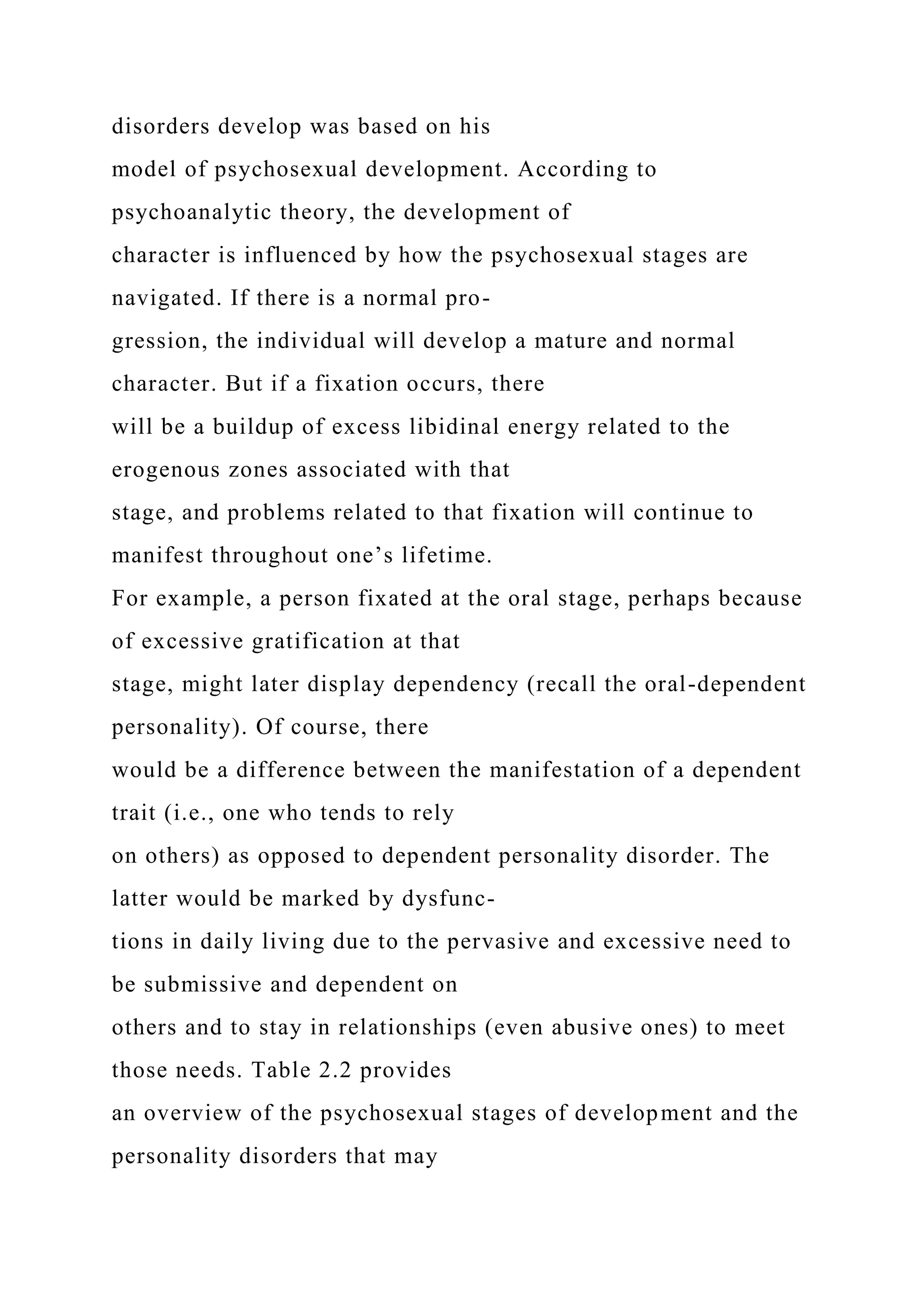 disorders develop was based on his
model of psychosexual development. According to
psychoanalytic theory, the development of
character is influenced by how the psychosexual stages are
navigated. If there is a normal pro-
gression, the individual will develop a mature and normal
character. But if a fixation occurs, there
will be a buildup of excess libidinal energy related to the
erogenous zones associated with that
stage, and problems related to that fixation will continue to
manifest throughout one’s lifetime.
For example, a person fixated at the oral stage, perhaps because
of excessive gratification at that
stage, might later display dependency (recall the oral-dependent
personality). Of course, there
would be a difference between the manifestation of a dependent
trait (i.e., one who tends to rely
on others) as opposed to dependent personality disorder. The
latter would be marked by dysfunc-
tions in daily living due to the pervasive and excessive need to
be submissive and dependent on
others and to stay in relationships (even abusive ones) to meet
those needs. Table 2.2 provides
an overview of the psychosexual stages of development and the
personality disorders that may
 