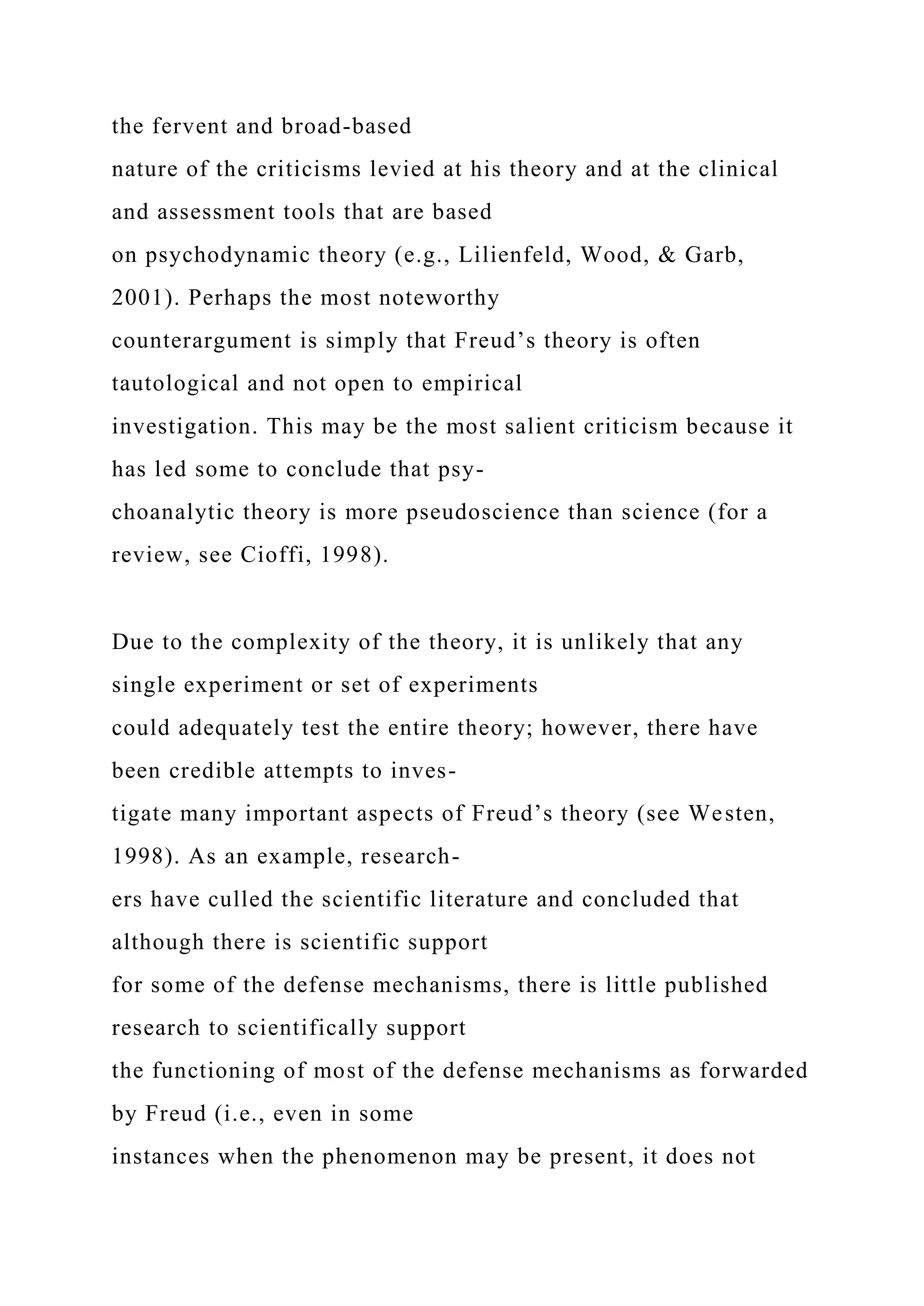 the fervent and broad-based
nature of the criticisms levied at his theory and at the clinical
and assessment tools that are based
on psychodynamic theory (e.g., Lilienfeld, Wood, & Garb,
2001). Perhaps the most noteworthy
counterargument is simply that Freud’s theory is often
tautological and not open to empirical
investigation. This may be the most salient criticism because it
has led some to conclude that psy-
choanalytic theory is more pseudoscience than science (for a
review, see Cioffi, 1998).
Due to the complexity of the theory, it is unlikely that any
single experiment or set of experiments
could adequately test the entire theory; however, there have
been credible attempts to inves-
tigate many important aspects of Freud’s theory (see Westen,
1998). As an example, research-
ers have culled the scientific literature and concluded that
although there is scientific support
for some of the defense mechanisms, there is little published
research to scientifically support
the functioning of most of the defense mechanisms as forwarded
by Freud (i.e., even in some
instances when the phenomenon may be present, it does not
 