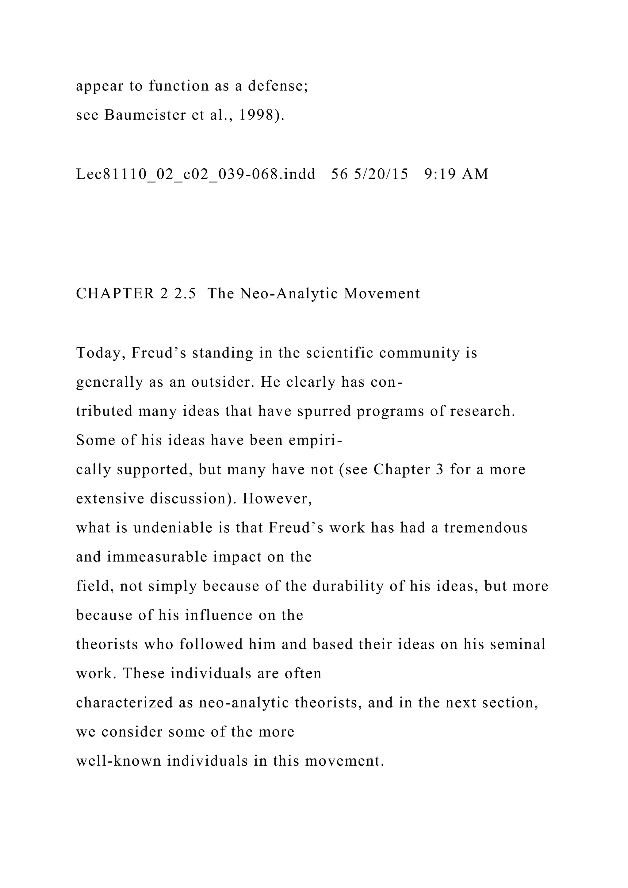 appear to function as a defense;
see Baumeister et al., 1998).
Lec81110_02_c02_039-068.indd 56 5/20/15 9:19 AM
CHAPTER 2 2.5 The Neo-Analytic Movement
Today, Freud’s standing in the scientific community is
generally as an outsider. He clearly has con-
tributed many ideas that have spurred programs of research.
Some of his ideas have been empiri-
cally supported, but many have not (see Chapter 3 for a more
extensive discussion). However,
what is undeniable is that Freud’s work has had a tremendous
and immeasurable impact on the
field, not simply because of the durability of his ideas, but more
because of his influence on the
theorists who followed him and based their ideas on his seminal
work. These individuals are often
characterized as neo-analytic theorists, and in the next section,
we consider some of the more
well-known individuals in this movement.
 