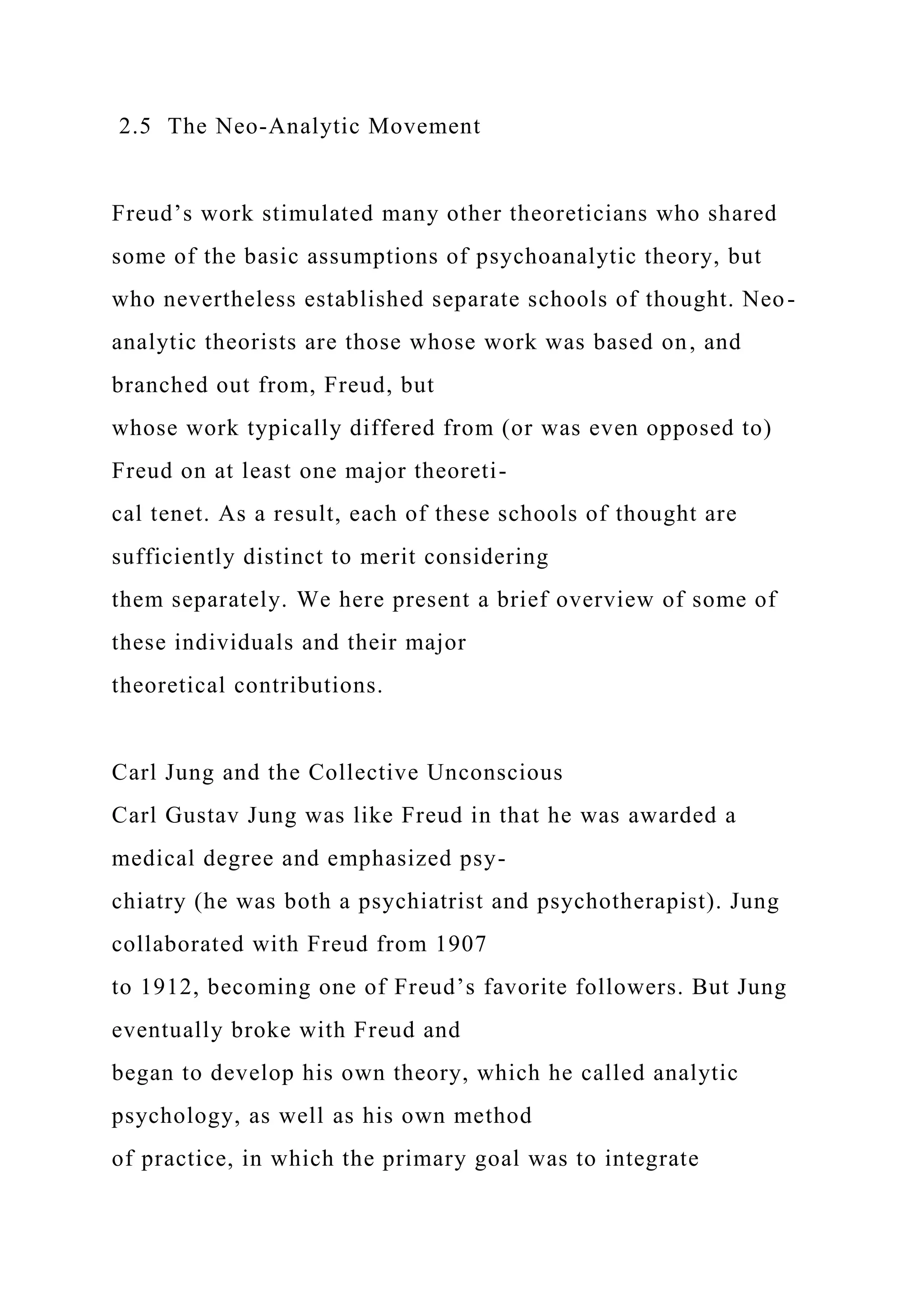 2.5 The Neo-Analytic Movement
Freud’s work stimulated many other theoreticians who shared
some of the basic assumptions of psychoanalytic theory, but
who nevertheless established separate schools of thought. Neo-
analytic theorists are those whose work was based on, and
branched out from, Freud, but
whose work typically differed from (or was even opposed to)
Freud on at least one major theoreti-
cal tenet. As a result, each of these schools of thought are
sufficiently distinct to merit considering
them separately. We here present a brief overview of some of
these individuals and their major
theoretical contributions.
Carl Jung and the Collective Unconscious
Carl Gustav Jung was like Freud in that he was awarded a
medical degree and emphasized psy-
chiatry (he was both a psychiatrist and psychotherapist). Jung
collaborated with Freud from 1907
to 1912, becoming one of Freud’s favorite followers. But Jung
eventually broke with Freud and
began to develop his own theory, which he called analytic
psychology, as well as his own method
of practice, in which the primary goal was to integrate
 