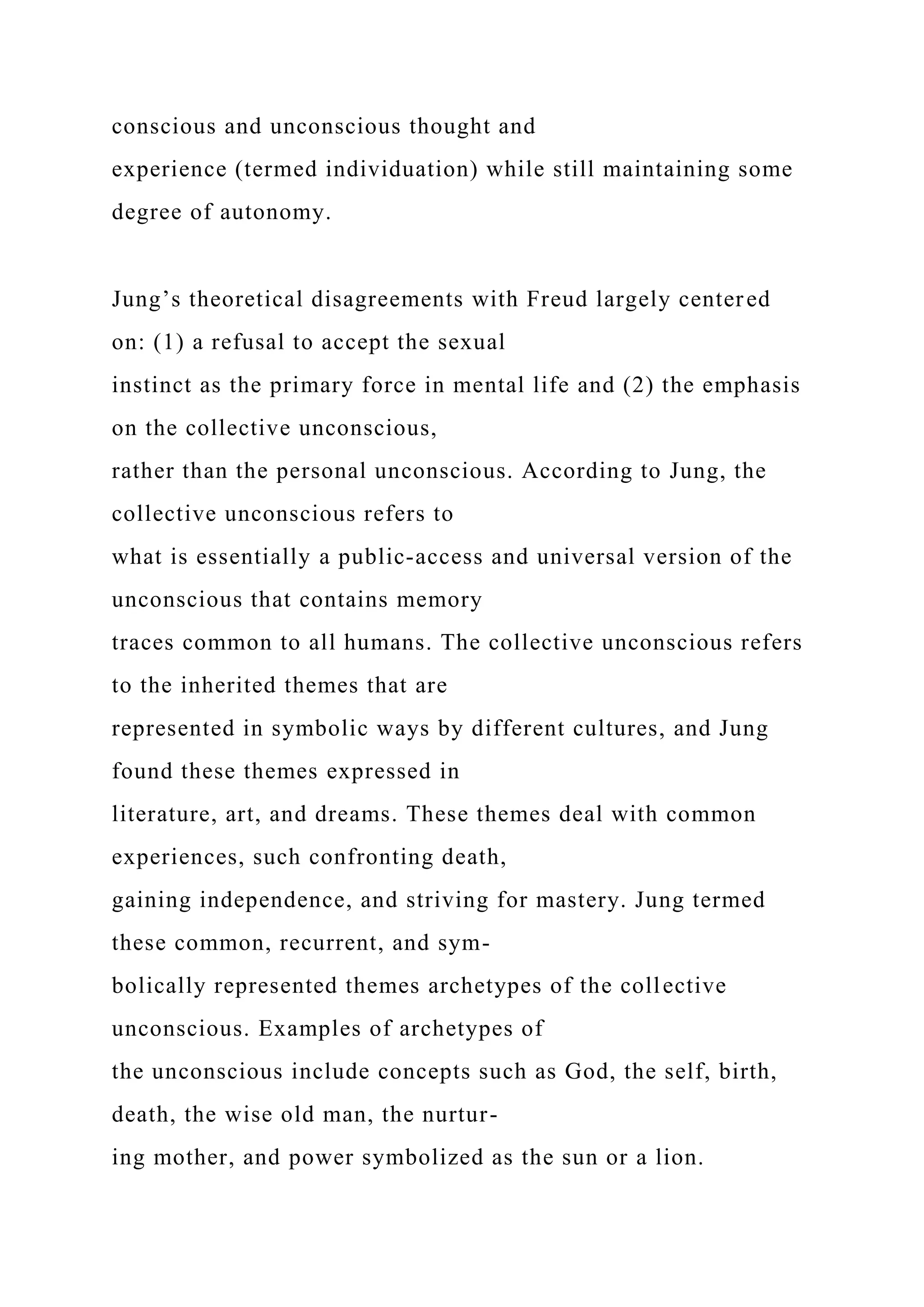conscious and unconscious thought and
experience (termed individuation) while still maintaining some
degree of autonomy.
Jung’s theoretical disagreements with Freud largely centered
on: (1) a refusal to accept the sexual
instinct as the primary force in mental life and (2) the emphasis
on the collective unconscious,
rather than the personal unconscious. According to Jung, the
collective unconscious refers to
what is essentially a public-access and universal version of the
unconscious that contains memory
traces common to all humans. The collective unconscious refers
to the inherited themes that are
represented in symbolic ways by different cultures, and Jung
found these themes expressed in
literature, art, and dreams. These themes deal with common
experiences, such confronting death,
gaining independence, and striving for mastery. Jung termed
these common, recurrent, and sym-
bolically represented themes archetypes of the collective
unconscious. Examples of archetypes of
the unconscious include concepts such as God, the self, birth,
death, the wise old man, the nurtur-
ing mother, and power symbolized as the sun or a lion.
 