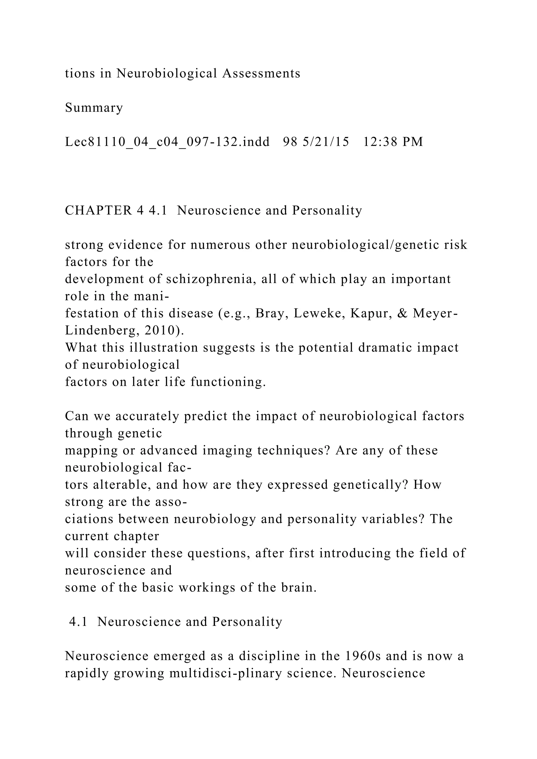 tions in Neurobiological Assessments
Summary
Lec81110_04_c04_097-132.indd 98 5/21/15 12:38 PM
CHAPTER 4 4.1 Neuroscience and Personality
strong evidence for numerous other neurobiological/genetic risk
factors for the
development of schizophrenia, all of which play an important
role in the mani-
festation of this disease (e.g., Bray, Leweke, Kapur, & Meyer-
Lindenberg, 2010).
What this illustration suggests is the potential dramatic impact
of neurobiological
factors on later life functioning.
Can we accurately predict the impact of neurobiological factors
through genetic
mapping or advanced imaging techniques? Are any of these
neurobiological fac-
tors alterable, and how are they expressed genetically? How
strong are the asso-
ciations between neurobiology and personality variables? The
current chapter
will consider these questions, after first introducing the field of
neuroscience and
some of the basic workings of the brain.
4.1 Neuroscience and Personality
Neuroscience emerged as a discipline in the 1960s and is now a
rapidly growing multidisci-plinary science. Neuroscience
 