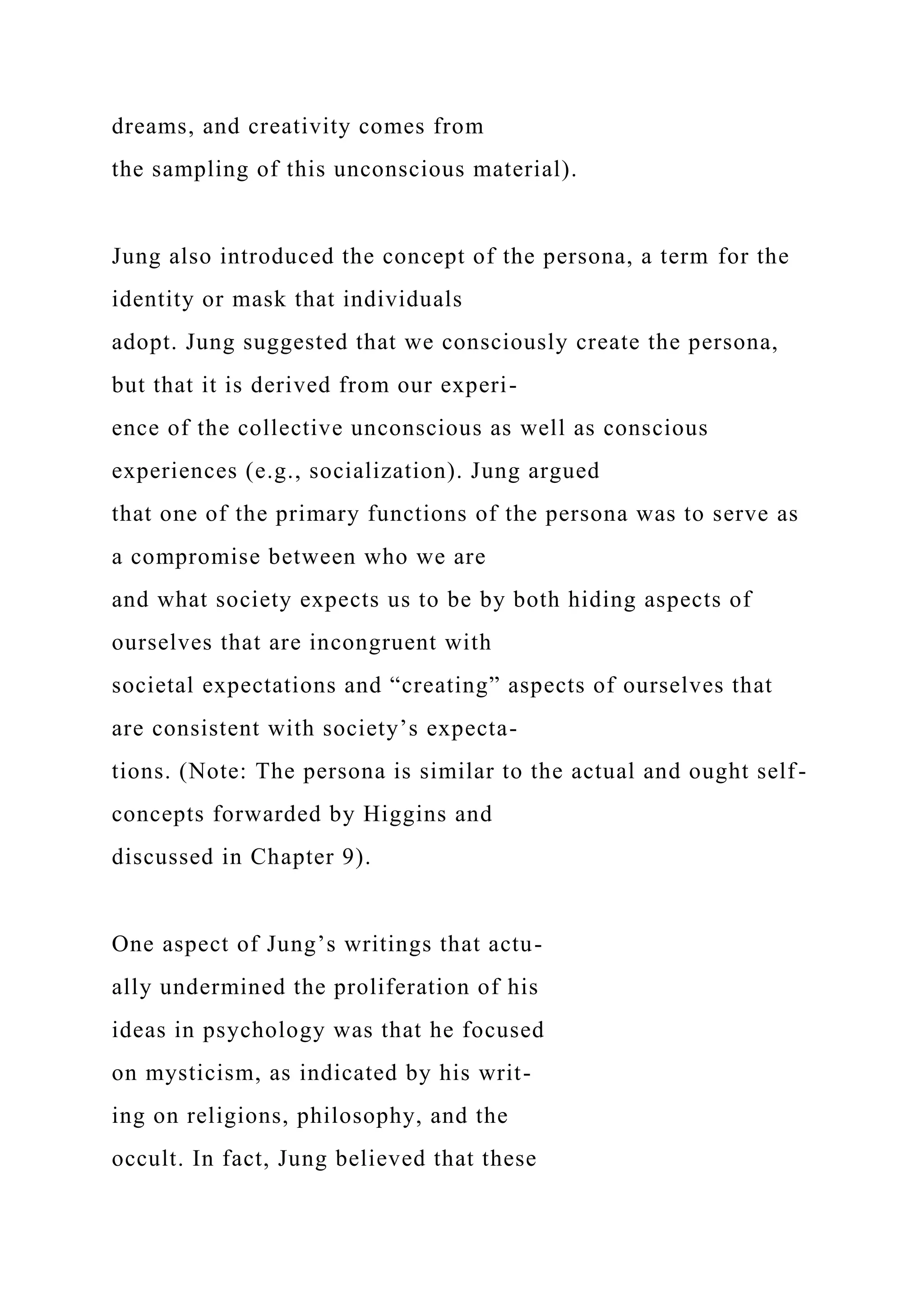 dreams, and creativity comes from
the sampling of this unconscious material).
Jung also introduced the concept of the persona, a term for the
identity or mask that individuals
adopt. Jung suggested that we consciously create the persona,
but that it is derived from our experi-
ence of the collective unconscious as well as conscious
experiences (e.g., socialization). Jung argued
that one of the primary functions of the persona was to serve as
a compromise between who we are
and what society expects us to be by both hiding aspects of
ourselves that are incongruent with
societal expectations and “creating” aspects of ourselves that
are consistent with society’s expecta-
tions. (Note: The persona is similar to the actual and ought self-
concepts forwarded by Higgins and
discussed in Chapter 9).
One aspect of Jung’s writings that actu-
ally undermined the proliferation of his
ideas in psychology was that he focused
on mysticism, as indicated by his writ-
ing on religions, philosophy, and the
occult. In fact, Jung believed that these
 