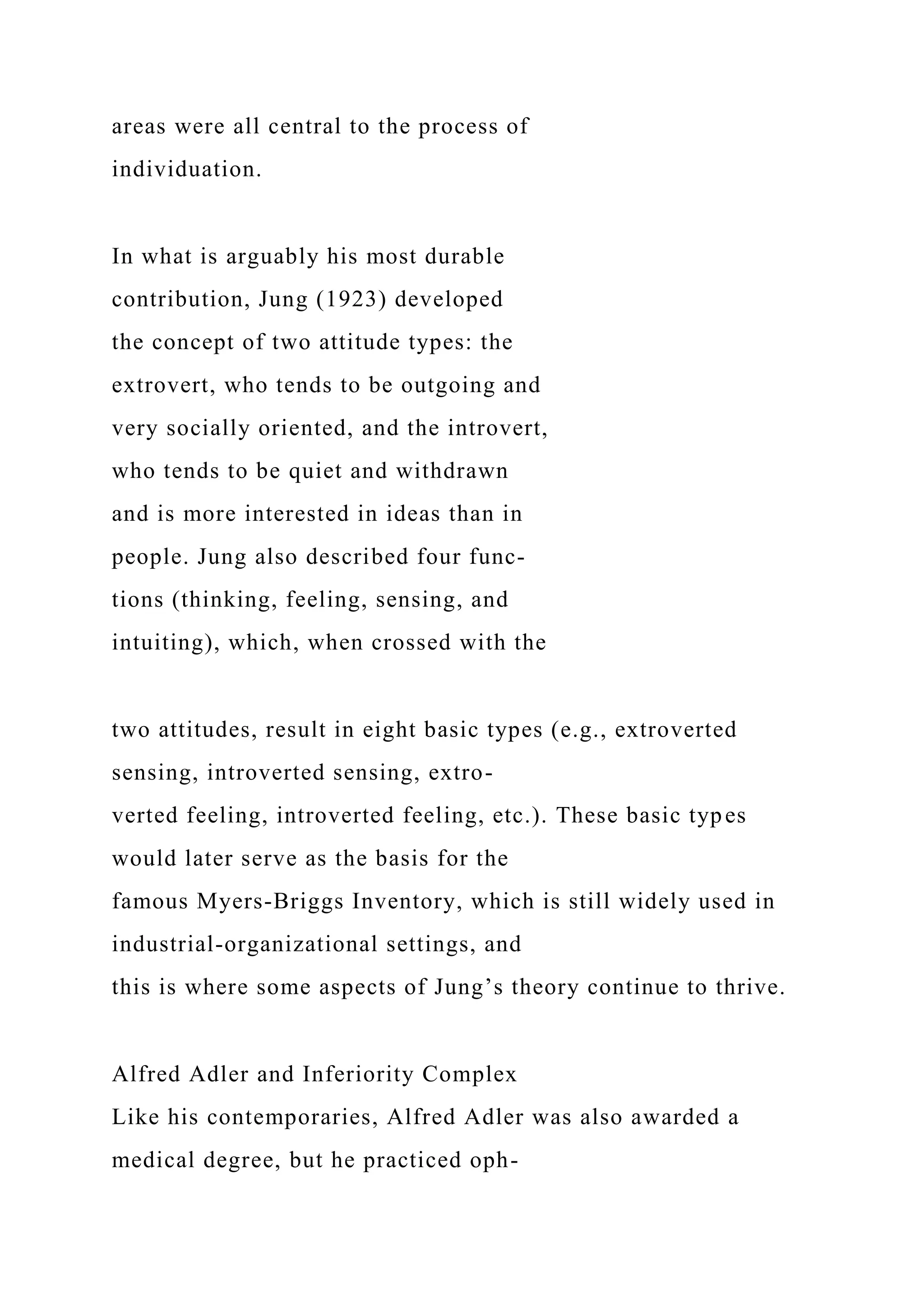 areas were all central to the process of
individuation.
In what is arguably his most durable
contribution, Jung (1923) developed
the concept of two attitude types: the
extrovert, who tends to be outgoing and
very socially oriented, and the introvert,
who tends to be quiet and withdrawn
and is more interested in ideas than in
people. Jung also described four func-
tions (thinking, feeling, sensing, and
intuiting), which, when crossed with the
two attitudes, result in eight basic types (e.g., extroverted
sensing, introverted sensing, extro-
verted feeling, introverted feeling, etc.). These basic types
would later serve as the basis for the
famous Myers-Briggs Inventory, which is still widely used in
industrial-organizational settings, and
this is where some aspects of Jung’s theory continue to thrive.
Alfred Adler and Inferiority Complex
Like his contemporaries, Alfred Adler was also awarded a
medical degree, but he practiced oph-
 