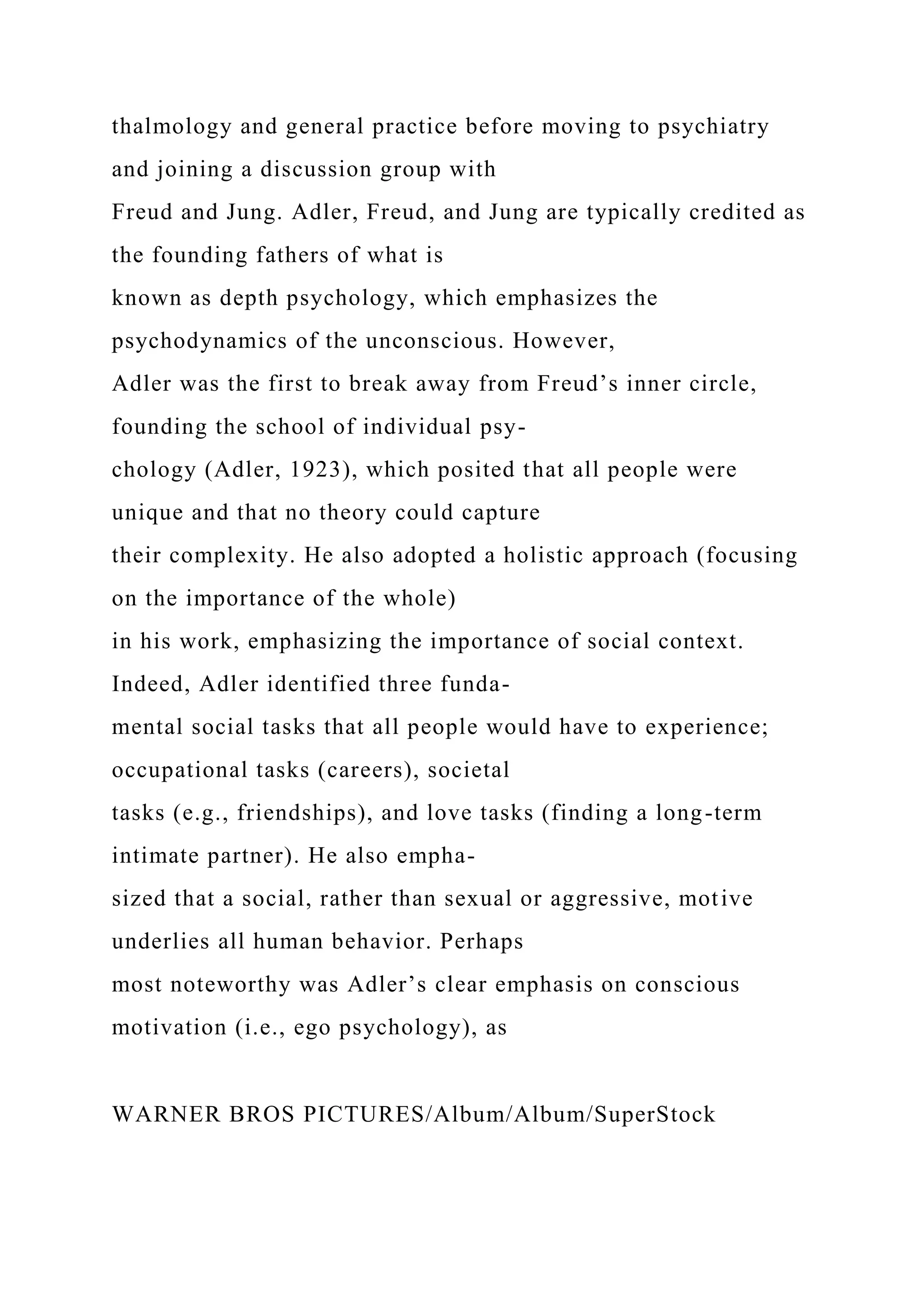thalmology and general practice before moving to psychiatry
and joining a discussion group with
Freud and Jung. Adler, Freud, and Jung are typically credited as
the founding fathers of what is
known as depth psychology, which emphasizes the
psychodynamics of the unconscious. However,
Adler was the first to break away from Freud’s inner circle,
founding the school of individual psy-
chology (Adler, 1923), which posited that all people were
unique and that no theory could capture
their complexity. He also adopted a holistic approach (focusing
on the importance of the whole)
in his work, emphasizing the importance of social context.
Indeed, Adler identified three funda-
mental social tasks that all people would have to experience;
occupational tasks (careers), societal
tasks (e.g., friendships), and love tasks (finding a long-term
intimate partner). He also empha-
sized that a social, rather than sexual or aggressive, motive
underlies all human behavior. Perhaps
most noteworthy was Adler’s clear emphasis on conscious
motivation (i.e., ego psychology), as
WARNER BROS PICTURES/Album/Album/SuperStock
 
