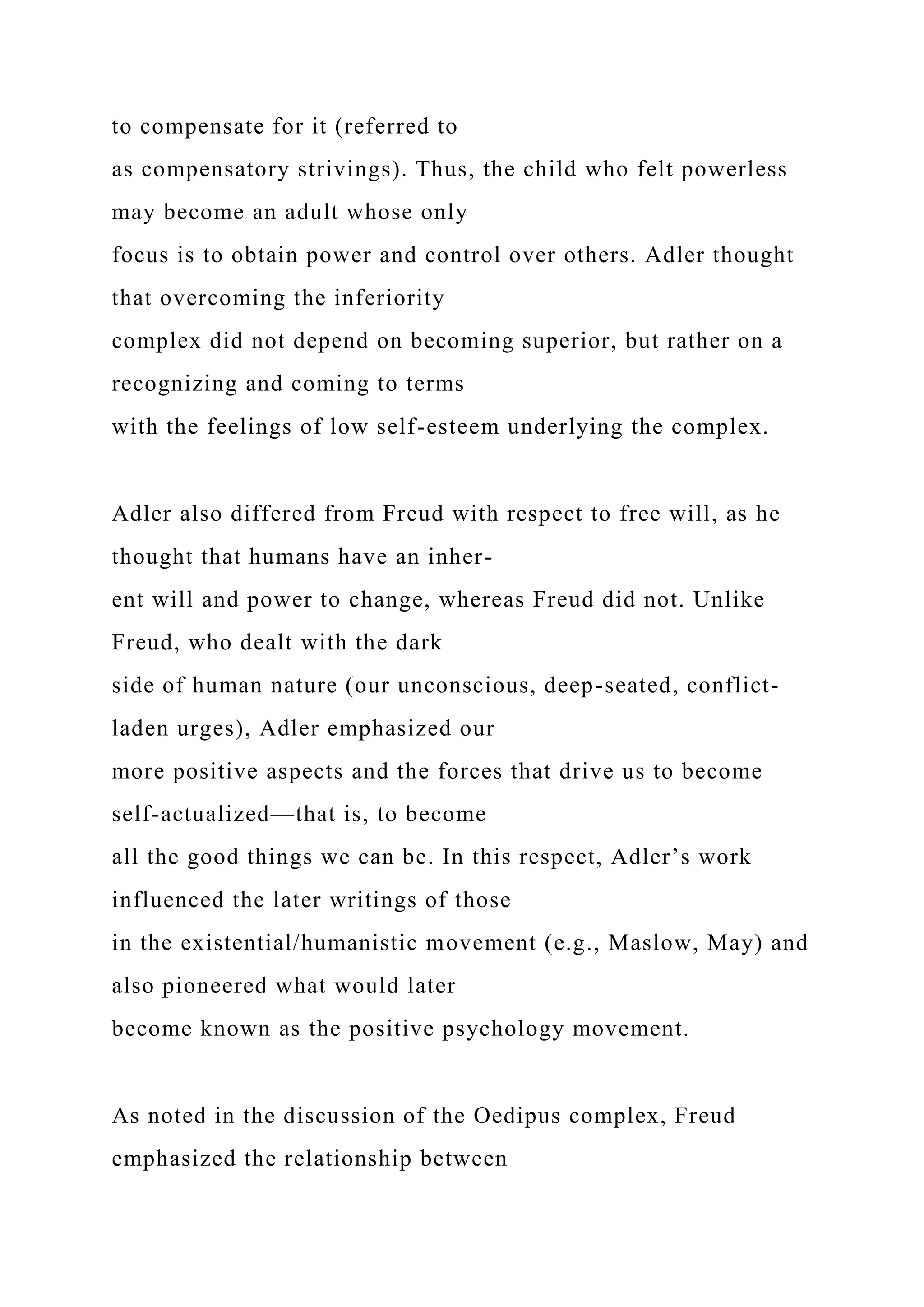 to compensate for it (referred to
as compensatory strivings). Thus, the child who felt powerless
may become an adult whose only
focus is to obtain power and control over others. Adler thought
that overcoming the inferiority
complex did not depend on becoming superior, but rather on a
recognizing and coming to terms
with the feelings of low self-esteem underlying the complex.
Adler also differed from Freud with respect to free will, as he
thought that humans have an inher-
ent will and power to change, whereas Freud did not. Unlike
Freud, who dealt with the dark
side of human nature (our unconscious, deep-seated, conflict-
laden urges), Adler emphasized our
more positive aspects and the forces that drive us to become
self-actualized—that is, to become
all the good things we can be. In this respect, Adler’s work
influenced the later writings of those
in the existential/humanistic movement (e.g., Maslow, May) and
also pioneered what would later
become known as the positive psychology movement.
As noted in the discussion of the Oedipus complex, Freud
emphasized the relationship between
 