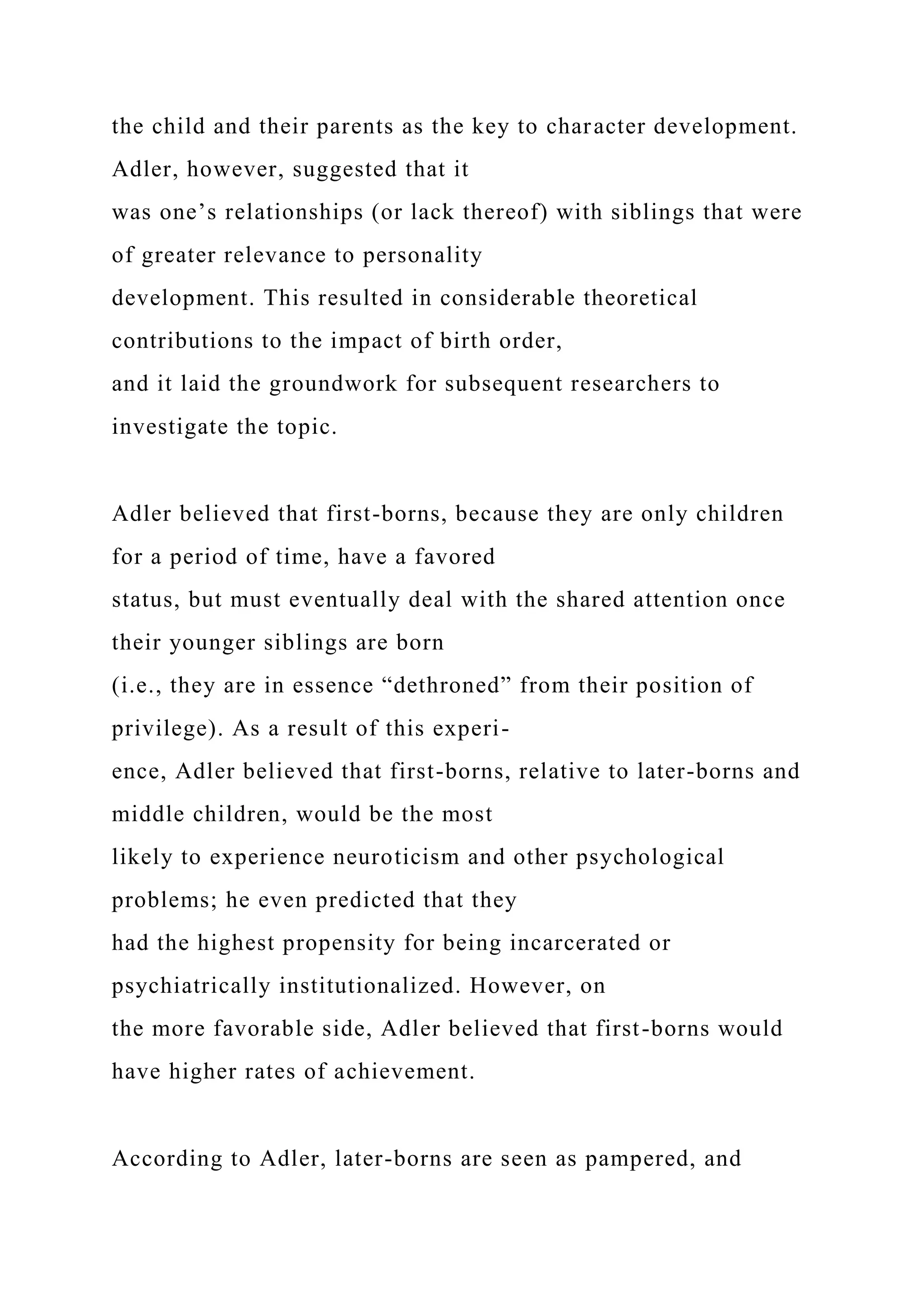 the child and their parents as the key to character development.
Adler, however, suggested that it
was one’s relationships (or lack thereof) with siblings that were
of greater relevance to personality
development. This resulted in considerable theoretical
contributions to the impact of birth order,
and it laid the groundwork for subsequent researchers to
investigate the topic.
Adler believed that first-borns, because they are only children
for a period of time, have a favored
status, but must eventually deal with the shared attention once
their younger siblings are born
(i.e., they are in essence “dethroned” from their position of
privilege). As a result of this experi-
ence, Adler believed that first-borns, relative to later-borns and
middle children, would be the most
likely to experience neuroticism and other psychological
problems; he even predicted that they
had the highest propensity for being incarcerated or
psychiatrically institutionalized. However, on
the more favorable side, Adler believed that first-borns would
have higher rates of achievement.
According to Adler, later-borns are seen as pampered, and
 