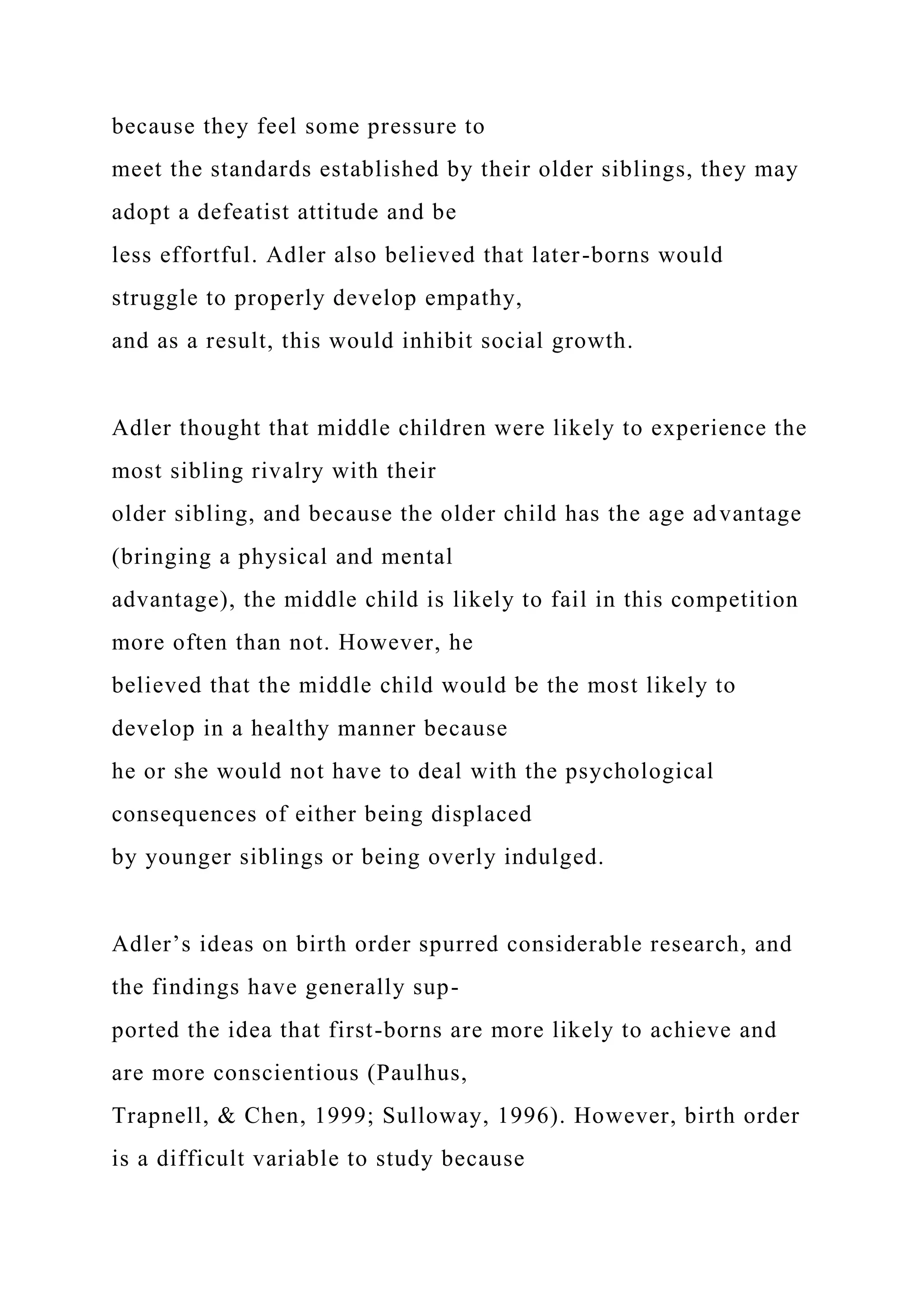 because they feel some pressure to
meet the standards established by their older siblings, they may
adopt a defeatist attitude and be
less effortful. Adler also believed that later-borns would
struggle to properly develop empathy,
and as a result, this would inhibit social growth.
Adler thought that middle children were likely to experience the
most sibling rivalry with their
older sibling, and because the older child has the age advantage
(bringing a physical and mental
advantage), the middle child is likely to fail in this competition
more often than not. However, he
believed that the middle child would be the most likely to
develop in a healthy manner because
he or she would not have to deal with the psychological
consequences of either being displaced
by younger siblings or being overly indulged.
Adler’s ideas on birth order spurred considerable research, and
the findings have generally sup-
ported the idea that first-borns are more likely to achieve and
are more conscientious (Paulhus,
Trapnell, & Chen, 1999; Sulloway, 1996). However, birth order
is a difficult variable to study because
 