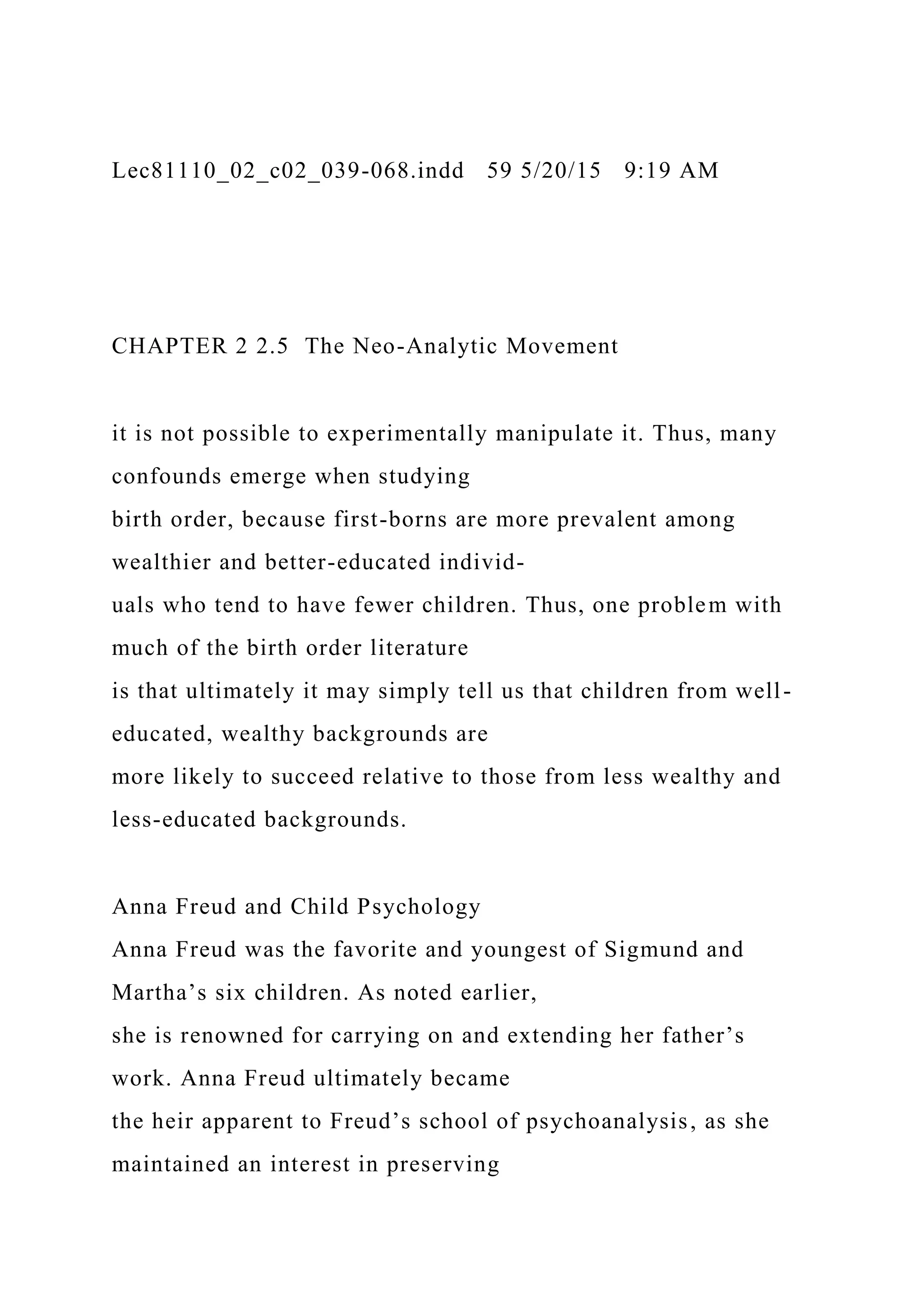 Lec81110_02_c02_039-068.indd 59 5/20/15 9:19 AM
CHAPTER 2 2.5 The Neo-Analytic Movement
it is not possible to experimentally manipulate it. Thus, many
confounds emerge when studying
birth order, because first-borns are more prevalent among
wealthier and better-educated individ-
uals who tend to have fewer children. Thus, one problem with
much of the birth order literature
is that ultimately it may simply tell us that children from well-
educated, wealthy backgrounds are
more likely to succeed relative to those from less wealthy and
less-educated backgrounds.
Anna Freud and Child Psychology
Anna Freud was the favorite and youngest of Sigmund and
Martha’s six children. As noted earlier,
she is renowned for carrying on and extending her father’s
work. Anna Freud ultimately became
the heir apparent to Freud’s school of psychoanalysis, as she
maintained an interest in preserving
 