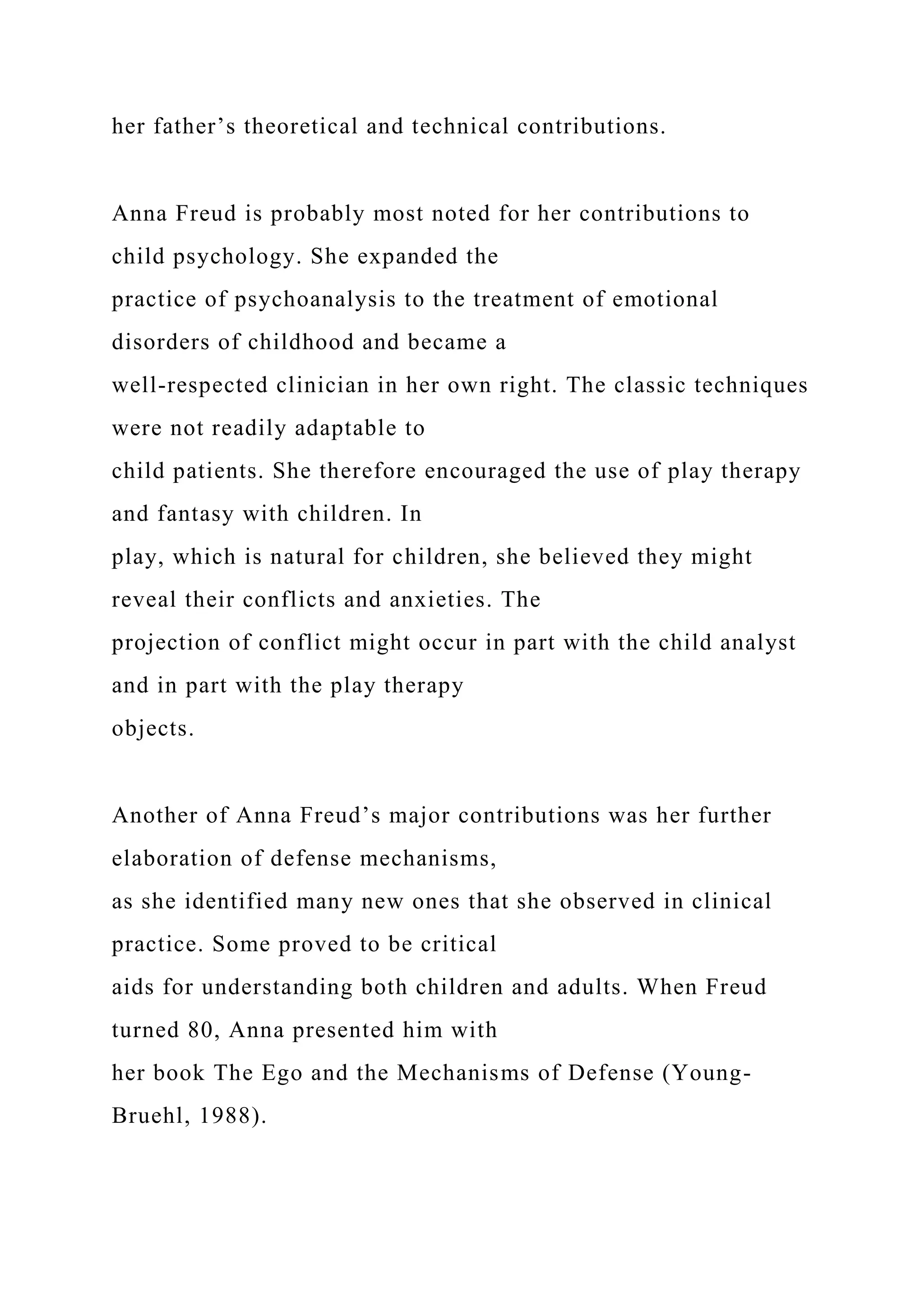 her father’s theoretical and technical contributions.
Anna Freud is probably most noted for her contributions to
child psychology. She expanded the
practice of psychoanalysis to the treatment of emotional
disorders of childhood and became a
well-respected clinician in her own right. The classic techniques
were not readily adaptable to
child patients. She therefore encouraged the use of play therapy
and fantasy with children. In
play, which is natural for children, she believed they might
reveal their conflicts and anxieties. The
projection of conflict might occur in part with the child analyst
and in part with the play therapy
objects.
Another of Anna Freud’s major contributions was her further
elaboration of defense mechanisms,
as she identified many new ones that she observed in clinical
practice. Some proved to be critical
aids for understanding both children and adults. When Freud
turned 80, Anna presented him with
her book The Ego and the Mechanisms of Defense (Young-
Bruehl, 1988).
 