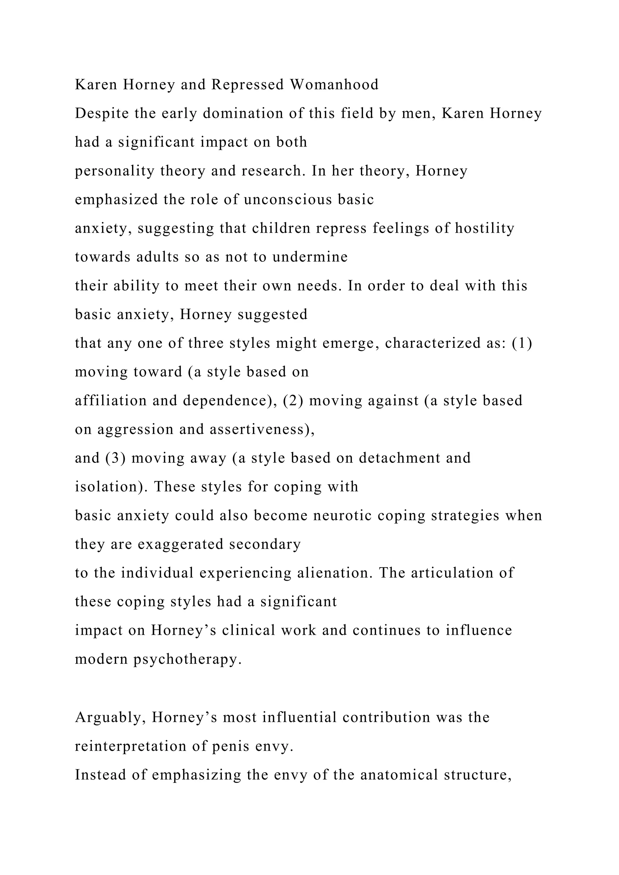Karen Horney and Repressed Womanhood
Despite the early domination of this field by men, Karen Horney
had a significant impact on both
personality theory and research. In her theory, Horney
emphasized the role of unconscious basic
anxiety, suggesting that children repress feelings of hostility
towards adults so as not to undermine
their ability to meet their own needs. In order to deal with this
basic anxiety, Horney suggested
that any one of three styles might emerge, characterized as: (1)
moving toward (a style based on
affiliation and dependence), (2) moving against (a style based
on aggression and assertiveness),
and (3) moving away (a style based on detachment and
isolation). These styles for coping with
basic anxiety could also become neurotic coping strategies when
they are exaggerated secondary
to the individual experiencing alienation. The articulation of
these coping styles had a significant
impact on Horney’s clinical work and continues to influence
modern psychotherapy.
Arguably, Horney’s most influential contribution was the
reinterpretation of penis envy.
Instead of emphasizing the envy of the anatomical structure,
 