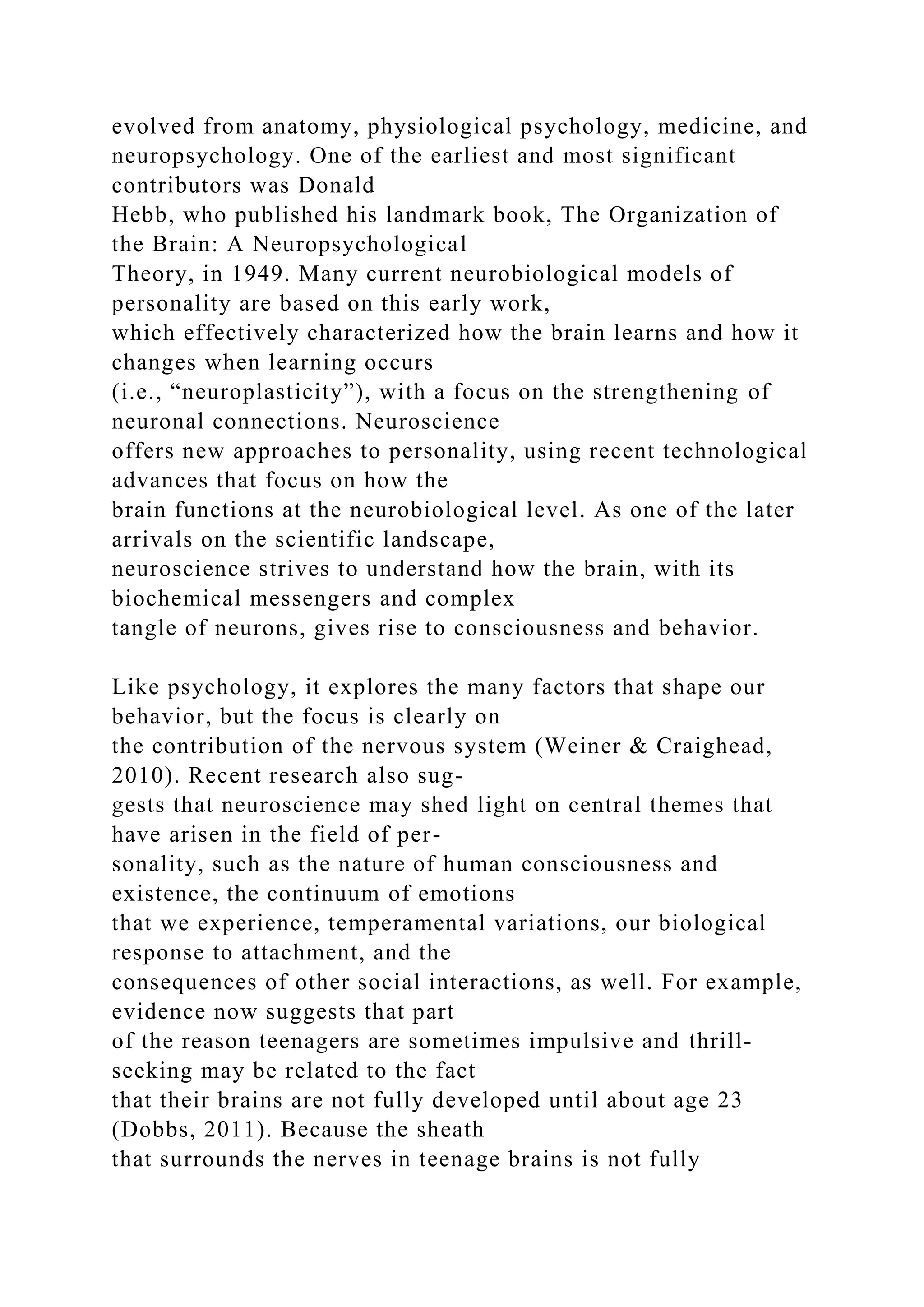 evolved from anatomy, physiological psychology, medicine, and
neuropsychology. One of the earliest and most significant
contributors was Donald
Hebb, who published his landmark book, The Organization of
the Brain: A Neuropsychological
Theory, in 1949. Many current neurobiological models of
personality are based on this early work,
which effectively characterized how the brain learns and how it
changes when learning occurs
(i.e., “neuroplasticity”), with a focus on the strengthening of
neuronal connections. Neuroscience
offers new approaches to personality, using recent technological
advances that focus on how the
brain functions at the neurobiological level. As one of the later
arrivals on the scientific landscape,
neuroscience strives to understand how the brain, with its
biochemical messengers and complex
tangle of neurons, gives rise to consciousness and behavior.
Like psychology, it explores the many factors that shape our
behavior, but the focus is clearly on
the contribution of the nervous system (Weiner & Craighead,
2010). Recent research also sug-
gests that neuroscience may shed light on central themes that
have arisen in the field of per-
sonality, such as the nature of human consciousness and
existence, the continuum of emotions
that we experience, temperamental variations, our biological
response to attachment, and the
consequences of other social interactions, as well. For example,
evidence now suggests that part
of the reason teenagers are sometimes impulsive and thrill-
seeking may be related to the fact
that their brains are not fully developed until about age 23
(Dobbs, 2011). Because the sheath
that surrounds the nerves in teenage brains is not fully
 